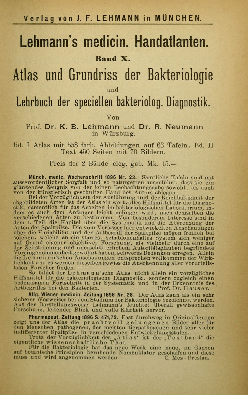 Lehmatin's medicin. Handatlanten. Band X. Atlas und Grundriss der Bakteriologie und Lehrbuch der speciellen bakteriolog. Diagnostik. Von Prof. Dr. K» B. Lehmann und Dr. R. Neumann in Würzburg. Bd. I Atlas mit 558 färb. Abbildungen auf 63 Tafeln, Bd. II Text 450 Seiten mit 70 Bildern. Preis der 2 Bände eleg. geb. Mk. 15.— Münch. medic. Wochenschrift 1896 Nr. 23. Sämtliche Tafeln sind mit ausserordentlicher Sorgfalt und so naturgetreu ausgefiihrti, dass sie ein glänzendes Zeugnis von der feinen Beobachtungsgabe sowohl, als auch von der künstlerisch geschulten Hand des Autors ablegen. Bei der Vorzüglichkeit der Ausführung und der Reichhaltigkeit der abgebildeten Arten ist der Atlas ein wertvolles Hilfsmittel für die Diagno- stik, namentlich für das Arbeiten im bakteriologischen Laboratorium, in- dem es auch dem Anfänger leicht gelingen wird, nach demselben die verschiedenen Arten zu bestimmen. Von besonderem Interesse sind in dem 1. Teil die Kapitel über die Systematik und die Abgrenzung der Arten der Spaltpilze. Die vom Verfasser hier entwickelten Anschauungen über die Variabilität und den Artbegriff der Spaltpilze mögen freilich bei solchen, welche an ein starres, schablonenhaftes System sich weniger auf Grund eigener objektiver Forschung, als vielmehr durch eine auf der Zeitstromung und unerschütterlichem Autoritätsglauben begründete Voreingenommenheit gewöhnt haben, schweres Bedenken erregen. Allein die Lehman n'schen Anschauungen entsprechen vollkommen der Wirk- lichkeit und es werden dieselben gewiss die Anerkennung aller vorurteils- losen Forscher finden. So bildet der Lehmann'sehe Atlas nicht allein ein vorzügliches Hilfsmittel für die bakteriologische Diagnostik, sondern zugleich einen bedeutsamen Fortschritt in der Systematik und in der Erkenntnis des Artbegriffes bei den Bakterien. Prof. Dr. Haus er. Allg. Wiener medicin. Zeitung 1896 Nr. 28. Der Atlas kann als ein sehr sicherer Wegweiser bei dem Studium der Bakteriologie bezeichnet werden. Aus der Darstellungsweise Lehmann's leuchtet überall gewissenhafte Forschung, leitender Blick und volle Klarheit hervor. Pharmazeut. Zeitung 1896 8. 471/72. Fast durchweg in Originalüguren zeigt uns der Atlas die prachtvoll g elu nge n en Bilder aller für doM Menschen pathogenen, der meisten tierpathogenen und sehr vieler indifferenter Spaltpilze in verschiedenen Bntwickelungsstufen. Trotz der Vorzüglichkeit des „Atlas ist der ,T ext band die eigentliche wissenschaftliche That. Für die Bakteriologie hat das neue Werk eine neue, im Ganzen auf botanische Prinzipien beruhende Nomenklatur geschaffen und diese rausH und wird angenommen werden. C. Moz - [ircslau.