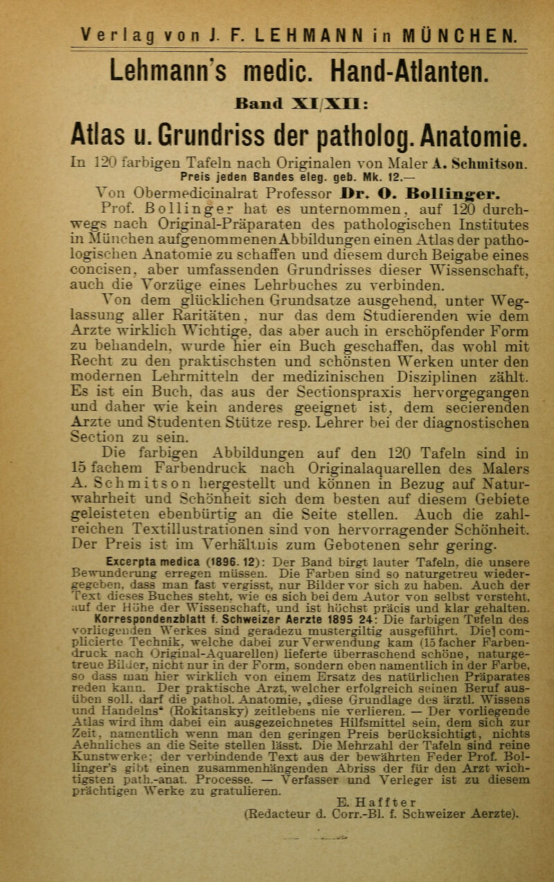 Lehmanns medic. Hand-Atlanten. Band XI/XIl: Atlas u.Grundriss der patholog. Anatomie. In 120 farbigen Tafeln nach Originalen von Maler A. Schmitson. Preis jeden Bandes eleg. geb. Mk. 12.— Von Obermedicinalrat Professor l>r* O. Bolliiig;ei'. Prof. ßollinger hat es unternommen, auf 120 durch- wegs nach Original-Präparaten des pathologischen Institutes Lii München aufgenommenen Abbildungen einen Atlas der patho- logischen Anatomie zu schaffen und diesem durch Beigabe eines concisen. aber umfassenden Grundrisses dieser Wissenschaft, auch die Vorzüge eines Lehrbuches zu verbinden. Von dem glücklichen Grundsatze ausgehend, unter Weg- lassung aller Raritäten, nur das dem Studierenden wie dem Arzte wirkHch Wichtige, das aber auch in erschöpfender Form zu behandeln, wurde hier ein Buch geschaffen, das wohl mit Recht zu den praktischsten und schönsten Werken unter den modernen Lehrmitteln der medizinischen Disziplinen zählt. Es ist ein Buch, das aus der Sectionspraxis hervorgegangen und daher wie kein anderes geeignet ist, dem secierenden Arzte und Studenten Stütze resp. Lehrer bei der diagnostischen Section zu sein. Die farbigen Abbildungen auf den 120 Tafeln sind in 15 fachem Farbendruck nach Originalaquarellen des Malers A. Schmitson hergestellt und können in Bezug auf Natur- wahrheit und Schönheit sich dem besten auf diesem Gebiete geleisteten ebenbürtig an die Seite stellen. Auch die zahl- reichen Textillustrationen sind von hervorragender Schönheit. Der Preis ist im Verhältuis zum Gebotenen sehr gering. Excerpta medica (1896.12): Der Band birgt lauter Tafeln, die unsere Bewunderung erregen müssen. Die Farben sind so naturgetreu wieder- gegeben, dass man fast vergisst, nur Bilder vor sich zu haben. Auch der Text dieses Buches steht, wie es sich bei dem Autor von selbst vorsteht, :iuf der Höhe der Wissenschaft, und ist höchst präcis und klar gehalten. Korrespondenzblatt f. Schweizer Äerzte 1895 24: Die farbigen Tefeln des vorliegenden Werkes sind geradezu mustergiltig ausgeführt. Die] com- plicierte Technik, welche dabei zur Verwendung kam (löfacher Farben- druck nach Original-Aquarellen) lieferte überraschend schöne, naturge- treue Bilder, nicht nur in der Form, sondern eben namentlich in der Farbe, so dass man hier wirklich von einem Ersatz des natürlichen Präparates reden kann. Der praktische Arzt, welcher erfolgreich seinen Beruf aus- üben soll, darf die pathol. Anatomie, ,diese Grundlage des ärztl. Wissens und Handelns' (Rokitansky) zeitlebens nie verlieren. — Der vorliegende Atlas wird ihm dabei ein ausgezeichnetes Hilfsmittel sein, dem sich zur Zeit, namentlich wenn man den geringen Preis berücksichtigt, nichts Aehnliches an die Seite stellen lässt. Die Mehrzahl der Tafeln sind reine Kunstwerke: der verbindende Text aus der bewährten Feder Prof. Bol- lingers gibt einen zusammenhängenden Abriss der für den Arzt wich- tigsten path.-anat. Processe. — Verfasser tmd Verleger ist zu diesem prächtigen Werke zu gratulieren. E. Haffter (Redacteur d. Corr.-Bl. f. Schweizer Aerzte).