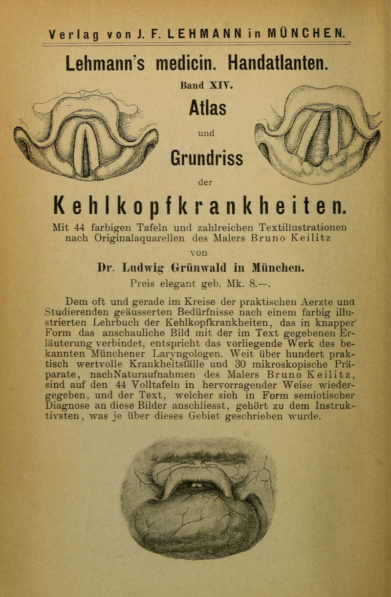 Lehmann's medicin. Handatlanten. Band XIT. Atlas und Grundriss der Kehlkopfkrankheiten. Mit 44 farbigen Tafeln und zahlreichen Textiliustrationen nach Originalaquarellen des Malers Bruno Keilitz von Dr. Ludwig Grrünwald in München. Preis elegant geb. Mk. 8.—. Dem oft und gerade im Kreise der praktischen Aerzte una Studierenden geäusserten Bedürfnisse nach einem farbig illu- strierten Lehrbuch der Kehlkopfkrankheiten, das in knapper Form das anschauliche Bild mit der im Text gegebenen Er- läuterung verbindet, entspricht das vorliegende Work des be- kannten Münchener Laryngologen. Weit über hundert prak- tisch wertvolle Krankheitsfälle und 30 mikroskopische Prä- parate, nach Naturaufnahmen des Malers Bruno Keilitz, sind auf den 44 Yolltafeln in hervorragender Weise wieder- gegeben, und der Text, welcher sich in Form semiotischer Diagnose an diese Bilder anschliesst, gehört zu dem Instruk- tivsten, was je über dieses Gebiet geschrieben wurde.