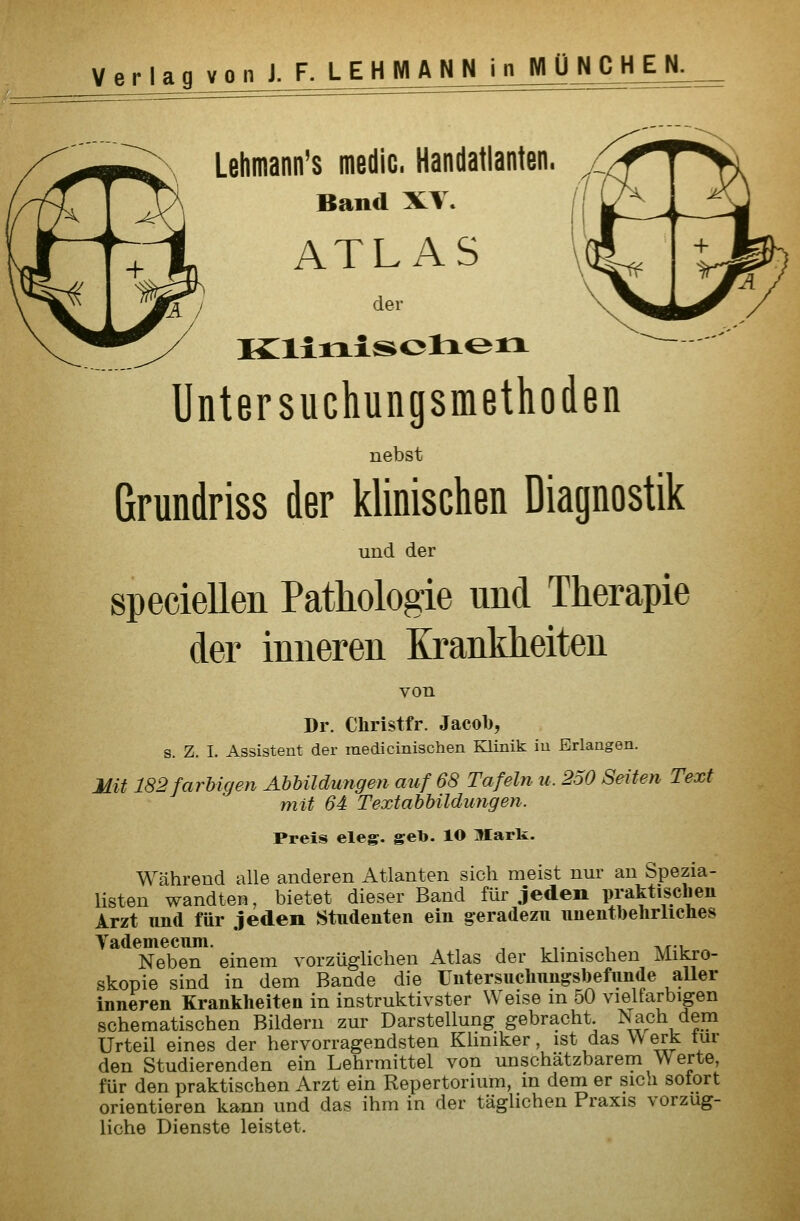 p^, Lehmann's medic. Handatlanten. I T/\ Band XV. hnL ATLAS ^^y' K:iiiiisol:xerx Untersuchungsmethoden nebst Grundriss der klinischen Diagnostik und der speciellen Pathologie und Therapie der inneren Krankheiten von Dr. Christfr. Jacob, s. Z. I. Assistent der raedicinischen Klinik in Erlangen. Mit 182farbigen Abhildungen auf 68 Tafeln u. 250 Seiten Text mit 64 Textabbildimgen. Preis eleg. gel». lO Mark. Während alle anderen Atlanten sich meist nur an Spezia- listen wandten, bietet dieser Band für jeden praktisclien Arzt nnd für jeden Studenten ein g:era(lezu unentbehrliches Vademecvini. Neben einem vorzüglichen Atlas der klinischen Mikro- skopie sind in dem Bande die Untersuchungsbefunde aller inneren Krankheiten in instruktivster Weise m 50 vielfarbigen schematischen Bildern zur Darstellung gebracht. Nach dem Urteil eines der hervorragendsten Kliniker, ist das VV erk tur den Studierenden ein Lehrmittel von unschätzbarem Werte, für den praktischen Arzt ein Repertorium, in dem er sich sofort orientieren kann und das ihm in der täglichen Praxis vorzug- liche Dienste leistet.
