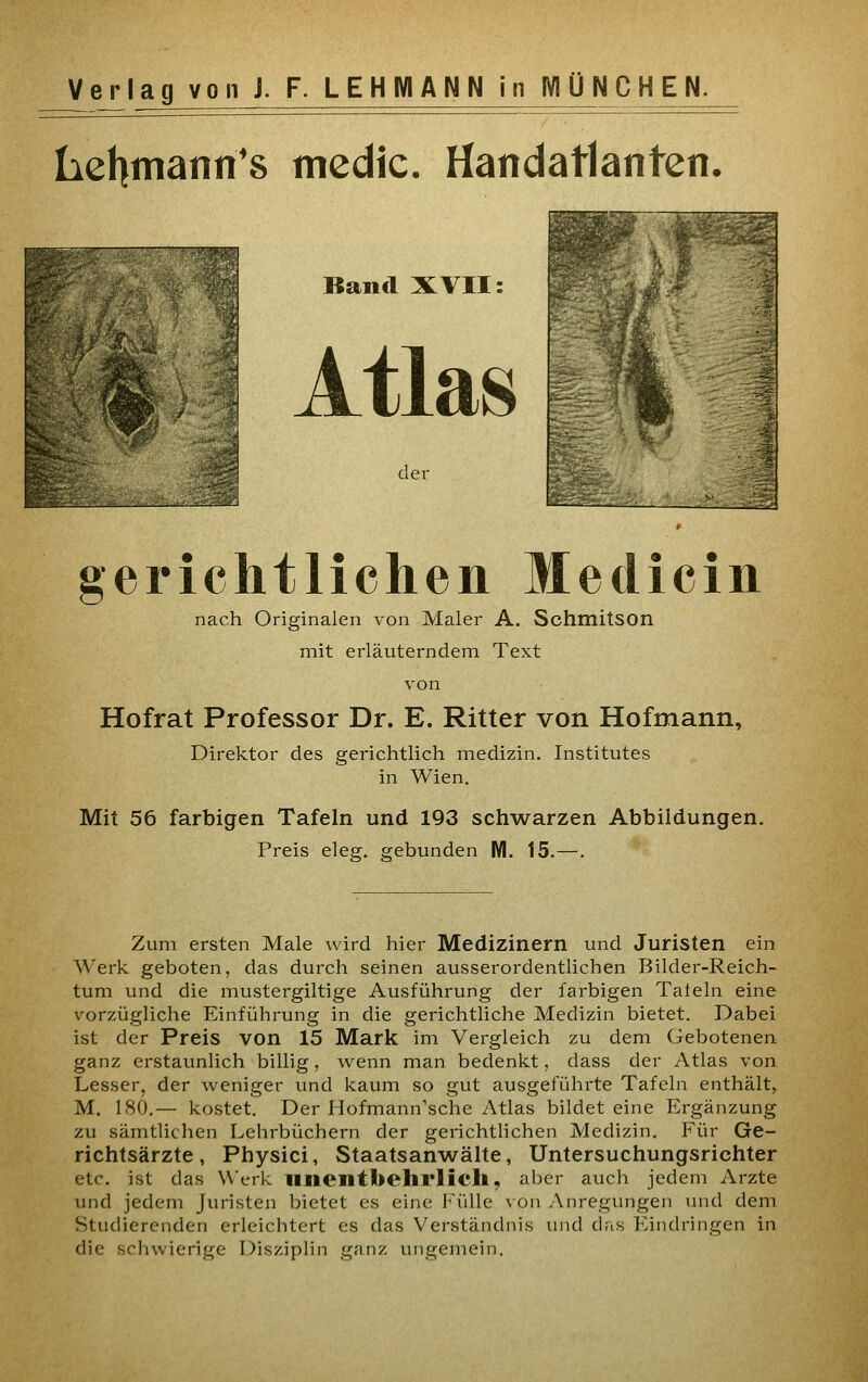 Lehmann's medic. Handatlanten. Band XVII: Atlas der gerichtlichen Medicin nach Originalen von Maler A. SchmitSOn mit erläuterndem Text von Hofrat Professor Dr. E. Ritter von Hofmann, Direktor des gerichtlich medizin. Institutes in Wien. Mit 56 farbigen Tafeln und 193 schwarzen Abbildungen. Preis eleg. gebunden M. 15.—. Zum ersten Male wird hier Medizinern und Juristen ein Werk geboten, das durch seinen ausserordentlichen Bilder-Reich- tum und die mustergiltige Ausführung der fai'bigen Tatein eine vorzügliche Einführung in die gerichtliche Medizin bietet. Dabei ist der Preis von 15 Mark im Vergleich zu dem Gebotenen ganz erstaunlich billig, wenn man bedenkt, dass der Atlas von Lesser, der weniger und kaum so gut ausgeführte Tafeln enthält, M. 180.— kostet. Der Hofmann'sche Atlas bildet eine Ergänzung zu sämtlichen Lehrbüchern der gerichtlichen Medizin, Für Ge- richtsärzte, Physici, Staatsanwälte, Untersuchungsrichter etc. ist das Werk linentbelirlich, aber auch jedem Arzte und jedem Juristen bietet es eine J^'üUe von Anregungen und dem Studierenden erleichtert es das Verständnis imd dris Eindringen in die schwierige Disziplin ganz ungemein.