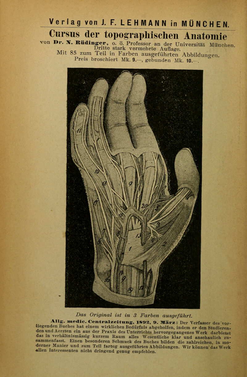 Cursus der topographl^chen^Anatomi^ von »r. X. Bttdinger, o. ö Professor an der Universität München ■Uritte stark vermehrte Auflage. Mit 85 zum Teil in Farben ausgeführten Abbilduncren. Preis broschiert Mk. 9.—, gebunden Mk. 10.— *' es TOr- Das Original ist in 3 Farben ausgeführt. Allg. medic. Cemtralzeitniigr, 1893, 9. März: Der Verfasser des vui liegenden Buches hat einem wirklichen Bedürfnis abgeholfen, indem er den Studieren- denundAerzten ein aus der Praxis des Unterrichts hervorgegangenes Werk darbietet das in verhältnismässig kurzem Raum aUes Wesentliche klar und anschaulich zu- sammenfasst. Einen besonderen Schmuck des Buches bilden die zahlreichen, in mo- derner Manier und zum Teil farbig ausgeführten Abbildungen. Wir können'das Werk «Uen Interessenten nicht dringend genug empfehlen.