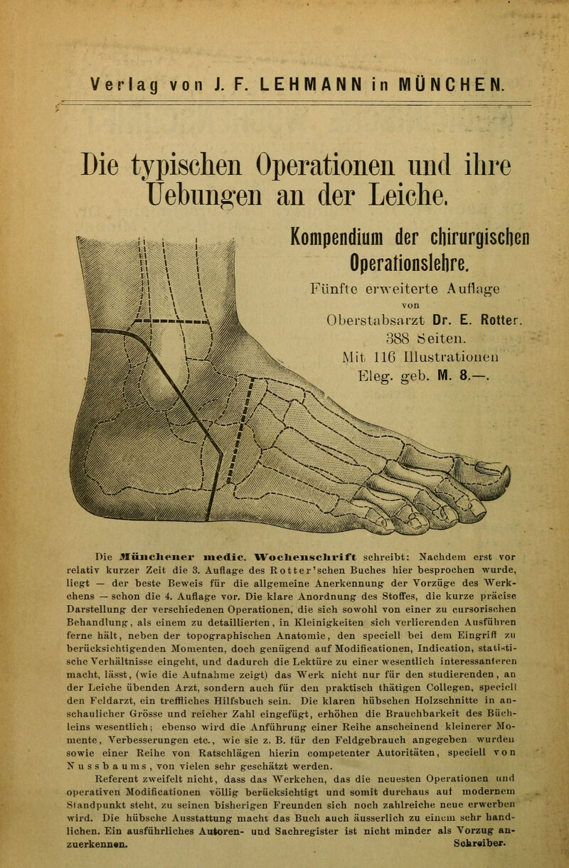Die typisclien Operationen nnd ihre üebnngen an der Leiche. Kompendium der ctiirurgischen Operationslelire. Fünfte erweiterte Auflage Rotter. von Oberstabsarzt Dr. E. 388 Seiten. Mit 116 Illustrationen Wl. 8.-. Die JJiinclie.nei* iiiedic. Woclieiisclivift schreibt: Nachdem erst vor relativ kurzer Zeit die 3. Auflage des Rott er'sehen Buches hier besprochen wurde, liegt — der beste Beweis für die allgemeine Anerkennung der Vorzüge des Werk- chens — schon die 4. Auflage vor. Die klare Anordnung des Stoffes, die kurze präcise Darstellung der verschiedenen Operationen, die sich sowohl von einer zu cursorischen Behandlung, als einem zu detaillierten, in Kleinigkeiten sich verlierenden Ausführen ferne hält, neben der topographischen Anatomie, den speciell bei dem Eingriff zu berücksichtigenden Momenten, doch genügend auf Modificationen, Indication, statisti- sche Verhältnisse eingeht, und dadurch die Lektüre zu einer wesentlich interessanteren macht, lässt, (wie die Aufnahme zeigt) das Werk nicht nur für den studierenden, an der Leiche übenden Arzt, sondern auch für den praktisch thätigen Collegen, speciell den Feldarzt, ein treffliches Hilfsbuch sein. Die klaren hübschen Holzschnitte in an- schaulicher Grösse und reicher Zahl eingefügt, erhöhen die Brauchbarkeit des Büch- leins wesentlich; ebenso wird die Anführung einer Reihe anscheinend kleinerer Mo- mente, Verbesserungen etc., wie sie z. B. für den Feldgebrauch angegeben wurden sowie einer Reihe von Ratschlägen hierin competenter Autoritäten, speciell von Nussbaums, von vielen sehr geschätzt werden. Referent zweifelt nicht, dass das Werkchen, das die neuesten Operationen und operativen Modificationen völlig berücksichtigt und somit durchaus auf modernem Standpunkt steht, zu seinen bisherigen Freunden sich noch zahlreiche neue erwerben wird. Die hübsche Ausstattung macht das Buch auch äusserlich zu einem sehr hand- lichen. Ein ausführliches Autoreu- und Sachregister ist nicht minder als Vorzug an- zuerkenu«n. Sokr«ibej:>