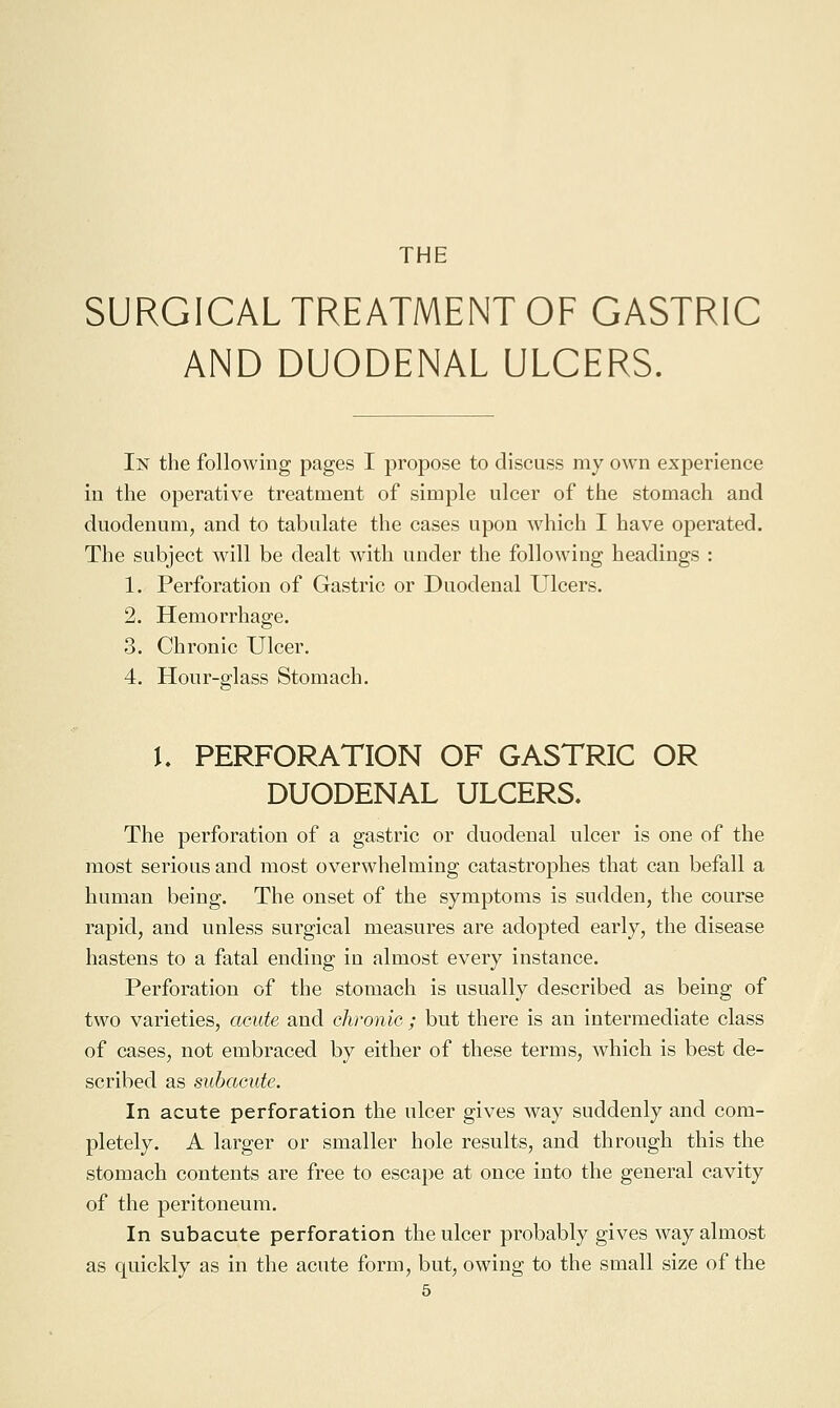 SURGICAL TREATMENT OF GASTRIC AND DUODENAL ULCERS. In the following pages I propose to discuss my own experience in the operative treatment of simple ulcer of the stomach and duodenum, and to tabulate the cases upon Mdiich I have operated. The subject will be dealt with under the following headings : 1. Perforation of Gastric or Duodenal Ulcers. 2. Hemorrhage. 3. Chronic Ulcer. 4. Hour-glass Stomach. U PERFORATION OF GASTRIC OR DUODENAL ULCERS. The perforation of a gastric or duodenal ulcer is one of the most serious and most overwhelming catastrophes that can befall a human being. The onset of the symptoms is sudden, the course rapid, and unless surgical measures are adopted early, the disease hastens to a fatal ending in almost every instance. Perforation of the stomach is usually described as being of two varieties, acute and chronic ; but there is an intermediate class of cases, not embraced by either of these terms, which is best de- scribed as subacute. In acute perforation the ulcer gives way suddenly and com- pletely. A larger or smaller hole results, and through this the stomach contents are free to escape at once into the general cavity of the peritoneum. In subacute perforation the ulcer probably gives way almost as quickly as in the acute form, but, owing to the small size of the