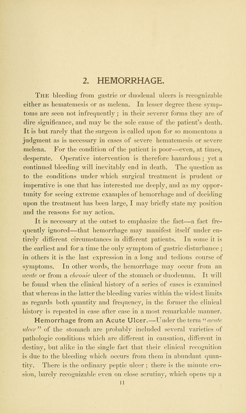 2. HEMORRHAGE. The bleeding from gastric or duodenal ulcers is recognizable either as hematemesis or as melena. In lesser degree these symp- toms are seen not infrequently; in their severer forms they are of dire significance, and may be the sole cause of the patient's death. It is but rarely that the surgeon is called upon for so momentous a judgment as is necessary in cases of severe hematemesis or severe melena. For the condition of the patient is poor—even, at times, desperate. Operative intervention is therefore hazardous; yet a continued bleeding will inevitably end in death. The question as to the conditions under which surgical treatment is prudent or imperative is one that has interested me deeply, and as my oppor- tunity for seeing extreme examples of hemorrhage and of deciding upon the treatment has been large, I may briefly state my position and the reasons for my action. It is necessary at the outset to emphasize the fact—a fact fre- quently ignored—that hemorrhage may manifest itself under en- tirely different circumstances in different patients. In some it is the earliest and for a time the only symptom of gastric disturbance ; in others it is the last expression in a long and tedious course of symptoms. In other words, the hemorrhage may occur from an aaide or from a chronic ulcer of the stomach or duodenum. It will be found when the clinical history of a series of cases is examined that whereas in the latter the bleeding varies within the widest limits as regards both quantity and frequency, in the former the clinical history is repeated in case after case in a most remarkable manner. Hemorrhage from an Acute Ulcer.—Under the term '^ acute ulcer'' of the stomach are probably included several varieties of pathologic conditions which are different iu causation, different in destiny, but alike in the single fact that their clinical recognition is due to the bleeding which occurs from them in abundant quan- tity. There is the ordinary peptic ulcer; there is the minute ero- sion, barely recognizable even on close scrutiny, which opens up a