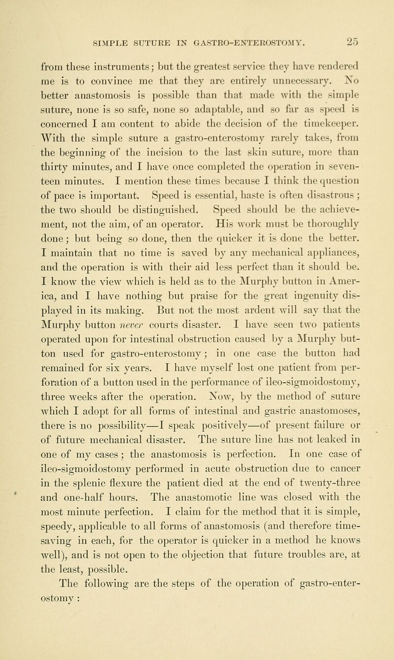 from these instruments; but the greatest service they have rendered me is to convince me that they are entirely unnecessary. No better anastomosis is possible than that made with the simple suture, none is so safe, none so adaptable, and so far as speed is concerned I am content to abide the decision of the timekeeper. With the simple suture a gastro-enterostomy rarely takes, from the beginning of the incision to the last skin suture, more than thirty minutes, and I have once completed the operation in seven- teen minutes. I mention these times because I think the question of pace is important. Speed is essential, haste is often disastrous ; the two should be distinguished. Speed should be the achieve- ment, not the aim, of an operator. His work must be thoroughly done; but being so done, then the quicker it is done the better. I maintain that no time is saved by any mechanical appliances, and the operation is with their aid less perfect than it should be. I know the view which is held as to the Murphy button in Amer- ica, and I have nothing but praise for the great ingenuity dis- played in its making. But not the most ardent v/ill say that the Murphy button never courts disaster. I have seen two patients operated upon for intestinal obstruction caused by a Murphy but- ton used for gastro-enterostomy; in one case the button had remained for six years. I have myself lost one patient from per- foration of a button used in the performance of ileo-sigmoidostomy, three weeks after the operation. Now, by the method of suture which I adopt for all forms of intestinal and gastric anastomoses, there is no possibility—I speak positively—of present failure or of future mechanical disaster. The suture line has not leaked in one of my cases; the anastomosis is perfection. In one case of ileo-sigmoidostomy performed in acute obstruction due to cancer in the splenic flexure the patient died at the end of twenty-three and one-half hours. The anastomotic line was closed with the most minute perfection. I claim for the method that it is simple, speedy, applicable to all forms of anastomosis (and therefore time- saving in each, for the operator is quicker in a method he knows well), and is not open to the objection that future troubles are, at the least, possible. The following are the steps of the operation of gastro-enter- ostomy :