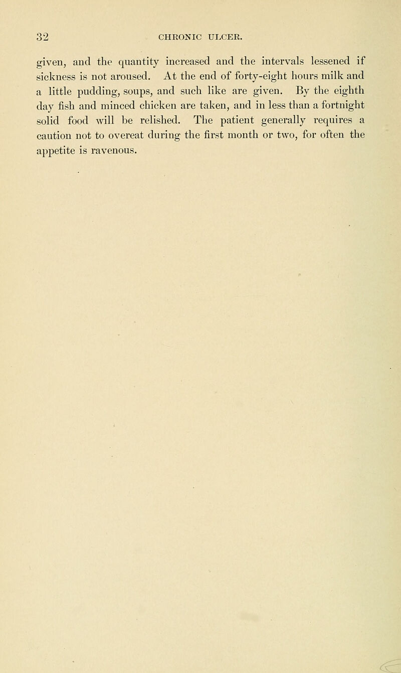 given, and the quantity increased and the intervals lessened if sickness is not aroused. At the end of forty-eight hours milk and a little pudding, soups, and such like are given. By the eighth day fish and minced chicken are taken, and in less than a fortnight solid food will be relished. The patient generally requires a caution not to overeat during the first month or two, for often the appetite is ravenous.
