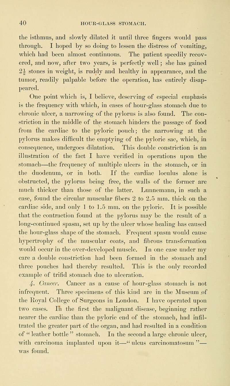 the isthmus, and slowly dilated it until three fingers would pass through. I hoped by so doing to lessen the distress of vomiting, which had been almost continuous. The patient speedily recov- ered, and now, after two years, is perfectly well; she has gained 21 stones in weight, is ruddy and healthy in appearance, and the tumor, readily palpable before the operation, has entirely disap- peared. One point which is, I believe, deserving of especial emphasis is the frequency with which, in cases of hour-glass stomach due to chronic ulcer, a narrowing of the pylorus is also found. The con- striction in the middle of the stomach hinders the passage of food from {he cardiac to the pyloric pouch; the narrowing at the pylorus makes difficult the emptying of the pyloric sac, which, in consequence, undergoes dilatation. This double constriction is an illustration of the fact I have verified in operations upon the stomach—the frequency of multiple ulcers in the stomach, or in the duodenum, or in both. If the cardiac loculus alone is obstructed, the pylorus being free, the walls of the former are much thicker than those of the latter. Lunnemann, in such a case, found the circular muscular fibers 2 to 2.5 mm. thick on the cardiac side, and only 1 to 1.5 mm. on the pyloric. It is possible that the contraction found at the pylorus may be the result of a long-continued spasm, set up by the ulcer whose healing has caused the hour-glass shape of the stomach. Frequent spasm would cause hypertrophy of the muscular coats, and fibrous transformation would occur in the over-developed muscle. In one case under my care a double constriction had been formed in the stomach and three pouches had thereby resulted. This is the only recorded example of trifid stomach due to ulceration. Jf.. Cancer. Cancer as a cause of hoar-glass stomach is not infrequent. Three specimens of this kind are in the Museum .of the Royal College of Surgeons in London. I have operated upon two cases. In the first the malignant disease, beginning rather nearer the cardiac than the pyloric end of the stomach, had infil- trated the greater part of the organ, and had resulted in a condition of  leather bottle  stomach. In the second a large chronic ulcer, with carcinoma implanted upon it— ulcus carcinomatosum — was found.