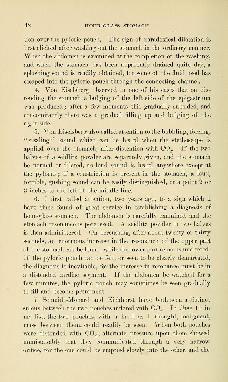 tion over the pyloric pouch. The sign of paradoxical dilatation is best elicited after washing out the stomach in the ordinary manner. When the abdomen is examined at the completion of the washing, and when the stomach has been apparently drained quite dry, a splashing sound is readily obtained, for some of the fluid used has escaped into the pyloric pouch through the connecting channel. 4. Von Eiselsberg observed in one of his cases that on dis- tending the stomach a bulging of the left side of the epigastrium was produced; after a few moments this gradually subsided, and concomitantly there was a gradual filling up and bulging of the right side. 5. Von Eiselsberg also called attention to the bubbling, forcing,  sizzling sound which can be heard when the stethoscope is applied over the stomach, after distention with CO^. If the two halves of a seidlitz powder are separately given, and the stomach be normal or dilated, no loud sound is heard anywhere except at the pylorus ; if a constriction is present in the stomach, a loud, forcible, gushing sound can be easily distinguished, at a point 2 or 3 inches to the left of the middle line. 6. I first called attention, two years ago, to a sign which I have since found of great service in establishing a diagnosis of hour-glass stomach. The abdomen is carefully examined and the stomach resonance is percussed. A seidlitz powder in two halves is then administered. On percussing, after about twenty or thirty seconds, an enormous increase in the resonance of the upper part of the stomach can be found, while the lower part remains unaltered. If the pyloric pouch can be felt, or seen to be clearly demarcated, the diagnosis is inevitable, for the increase in resonance must be in a distended cardiac segment. If the abdomen be watched for a few minutes, the pyloric pouch may sometimes be seen gradually to fill and become prominent. 7. Schmidt-Monard and Eichhorst have both seen a distinct sulcus between the two pouches inflated with CO^. In Case 10 in my list, the two pouches, with a hard, as I thought, malignant, mass between them, could readily be seen. When both pouches were distended with CO^, alternate pressure upon them showed unmistakably that they communicated through a very narrow orifice, for the one could be emptied slowly into the other, and the