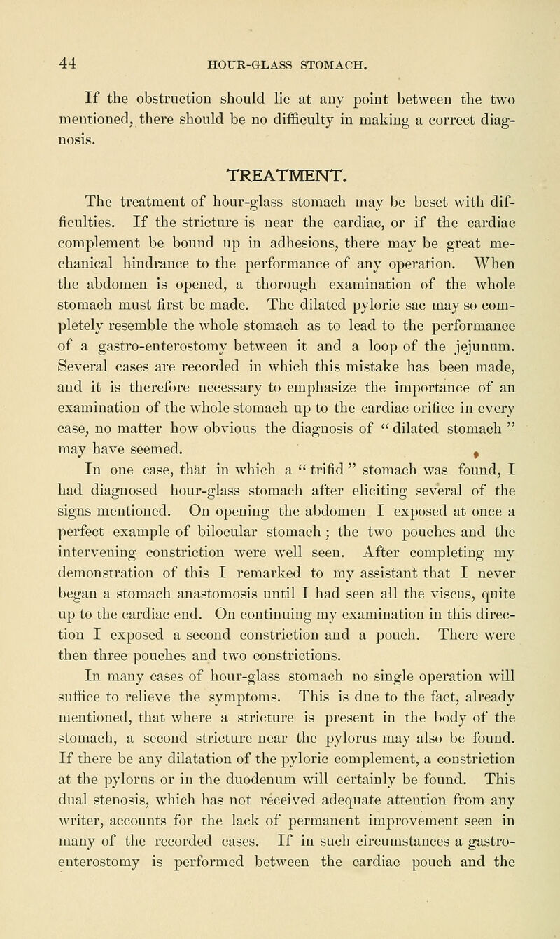 If the obstruction should lie at any point between the two mentioned, there should be no difficulty in making a correct diag- nosis. TREATMENT. The treatment of hour-glass stomach may be beset with dif- ficulties. If the stricture is near the cardiac, or if the cardiac complement be bound up in adhesions, there may be great me- chanical hindrance to the performance of any operation. When the abdomen is opened, a thorough examination of the whole stomach must first be made. The dilated pyloric sac may so com- pletely resemble the whole stomach as to lead to the performance of a gastro-enterostomy between it and a loop of the jejunum. Several cases are recorded in which this mistake has been made, and it is therefore necessary to emphasize the importance of an examination of the whole stomach up to the cardiac orifice in every case, no matter how obvious the diagnosis of  dilated stomach  may have seemed. ^ In one case, that in which a  trifid  stomach was found, I had diagnosed hour-glass stomach after eliciting several of the signs mentioned. On opening the abdomen I exposed at once a perfect example of bilocular stomach; the two pouches and the intervening constriction were well seen. After completing my demonstration of this I remarked to my assistant that I never began a stomach anastomosis until I had seen all the viscus, quite up to the cardiac end. On continuing my examination in this direc- tion I exposed a second constriction and a pouch. There were then three pouches and two constrictions. In many cases of hour-glass stomach no single operation will suffice to relieve the symptoms. This is due to the fact, already mentioned, that where a stricture is present in the body of the stomach, a second stricture near the pylorus may also be found. If there be any dilatation of the pyloric complement, a constriction at the pylorus or in the duodenum will certainly be found. This dual stenosis, which has not received adequate attention from any writer, accounts for the lack of permanent improvement seen in many of the recorded cases. If in such circumstances a gastro- enterostomy is performed between the cardiac pouch and the