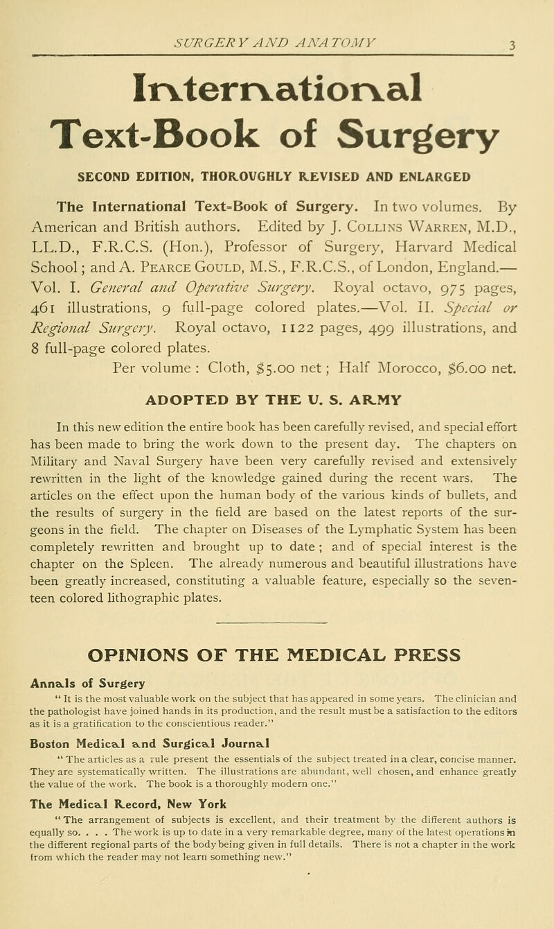 SURGERY AND ANATOMY Irvterrvatiorval Text-Book of Surgery SECOND EDITION, THOR.OVGHLY REVISED AND ENLARGED The International Text=Book of Surgery. In two volumes. By American and British authors. Edited by J. Collins Warren, M.D., LL.D., F.R.C.S. (Hon.), Professor of Surgery, Harvard Medical School; and A. Pearce Gould, M.S., F.R.C.S., of London, England.— Vol. I. General and Operative Snrgery. Royal octavo, 975 pages, 461 illustrations, 9 full-page colored plates.—Vol. II. Special or Regional Surgery. Royal octavo, 1122 pages, 499 illustrations, and 8 full-page colored plates. Per volume : Cloth, ^5.00 net; Half Morocco, $6.00 net. ADOPTED BY THE U. S. AR_MY In this new edition the entire book has been carefully revised, and special effort has been made to bring the work down to the present day. The chapters on Military and Naval Surgery have been very carefully revised and extensively rewritten in the light of the knowledge gained during the recent wars. The articles on the effect upon the human body of the various kinds of bullets, and the results of surgery in the field are based on the latest reports of the sur- geons in the field. The chapter on Diseases of the Lymphatic System has been completely rewritten and brought up to date ; and of special interest is the chapter on the Spleen. The already numerous and beautiful illustrations have been greatly increased, constituting a valuable feature, especially so the seven- teen colored lithographic plates. OPINIONS OF THE MEDICAL PRESS Anna.ls of Surgery  It is the most valuable work on the subject that has appeared in some years. The clinician and the pathologist have joined hands in its production, and the result must be a satisfaction to the editors as it is a gratification to the conscientious reader. Boston NedicaLl aLnd Surgica.1 JournaLl  The articles as a rule present the essentials of the subject treated in a clear, concise manner. They are sj'stematically written. The illustrations are abundant, well chosen, and enhance greatly the value of the work. The book is a thoroughly modern one. The Medica.1 Kecord, New York The arrangement of subjects is excellent, and their treatment by the different authors is equally so. . . . The work is up to date in a very remarkable degree, many of the latest operations in the different regional parts of the body being given in full details. There is not a chapter in the work from which the reader may not learn something new.