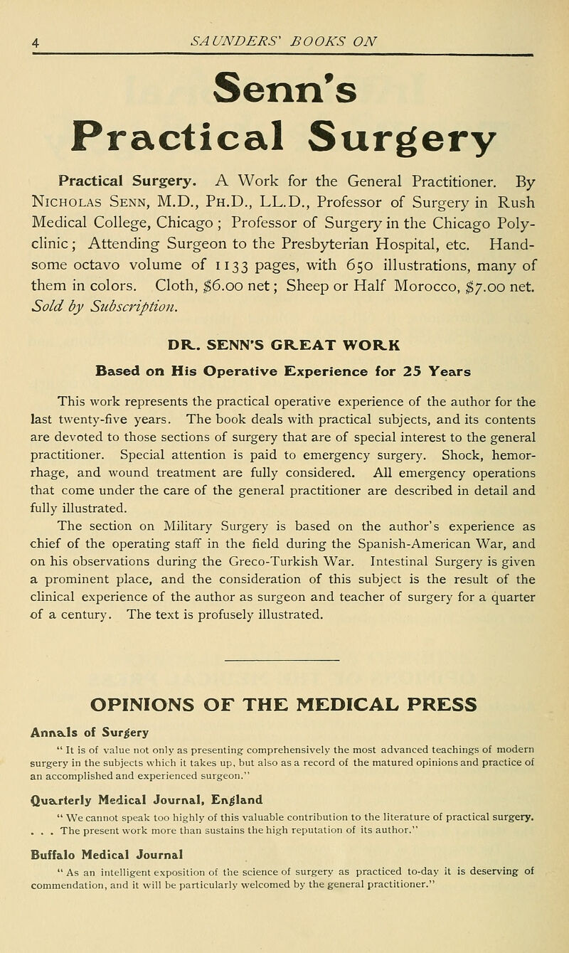 Senn's Practical Surgery Practical Surgery. A Work for the General Practitioner. By Nicholas Senn, M.D., Ph.D., LL.D., Professor of Surgery in Rush Medical College, Chicago ; Professor of Surgery in the Chicago Poly- clinic ; Attending Surgeon to the Presbyterian Hospital, etc. Hand- some octavo volume of 1133 pages, with 650 illustrations, many of them in colors. Cloth, ^6.00 net; Sheep or Half Morocco, ^7.00 net. Sold by Subscription. DR. SENN'S GR-EAT WORK Based on His Operative Experience for 25 Years This work represents the practical operative experience of the author for the last twenty-five years. The book deals with practical subjects, and its contents are devoted to those sections of surgery that are of special interest to the general practitioner. Special attention is paid to emergency surgery. Shock, hemor- rhage, and wound treatment are fully considered. All emergency operations that come under the care of the general practitioner are described in detail and fully illustrated. The section on Military Surgery is based on the author's experience as chief of the operating staff in the field during the Spanish-American War, and on his observations during the Greco-Turkish War. Intestinal Surgery is given a prominent place, and the consideration of this subject is the result of the clinical experience of the author as surgeon and teacher of surgery for a quarter of a century. The text is profusely illustrated. OPINIONS OF THE MEDICAL PRESS AniveLls of Surgery  It is of value not only as presenting comprehensively the most advanced teachings of modern surgery in the subjects which it takes up, but also as a record of the matured opinions and practice of an accomplished and experienced surgeon. QusLrterly Medical Journal, England  We cannot speak too highly of this valuable contribution to the literature of practical surgery. . . . The present work more than sustains the high reputation of its author. Buffalo Medical Journal  As an intelligent exposition of the science of surgery as practiced to-day it is deserving of commendation, and it will be particularly welcomed by the general practitioner.