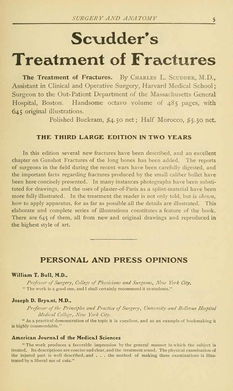 Sc\idder's Treatment of Fractures The Treatment of Fractures. By Charles L. Scudder, M.D., Assistant in Clinical and Operative Surgery, Harvard Medical School; Surgeon to the Out-Patient Department of the Massachusetts General Hospital, Boston. Handsome octavo volume of 485 pages, with 645 original illustrations. Polished Buckram, ^4.50 net; Half Morocco, $5.50 net. THE THIRD LARGE EDITION IN TWO YEARS In this edition several new fractures have been described, and an excellent chapter on Gunshot Fractures of the long bones has been added. The reports of surgeons in the field during the recent wars have been carefully digested, and the important facts regarding fractures produced by the small caliber bullet have been here concisely presented. In many instances photographs have been substi- tuted for drawings, and the uses of plaster-of-Paris as a splint-material have been more fully illustrated. In the treatment the reader is not only told, but is shown, how to apply apparatus, for as far as possible all the details are illustrated. This elaborate and complete series of illustrations constitutes a feature of the book. There are 645 of them, all from new and original drawings and reproduced in the highest style of art. PERSONAL AND PRESS OPINIONS William T. Bull. M.D.. Professor of Surgery, College of Physicians and Surgeons, New York City.  The work is a good one, and I shall certainly recommend it to students. Joseph D. BryaLnt, M.D., Professor of the Principles aitd Practice of Stcrgery, University and Bellevue Hospital Medical College, New York City.  As a practical demonstration of the topic it is excellent, and as an example of bookmaking it is highly commendable. American JournsLl of the MediceLl Sciences  The work produces a favorable impression by the general manner in which the subjsct is treated. Its descriptions are concise and clear, and the treatment sound. The physical examination of the injured part is well described, and . . . the method of making these examinations is illus- trated by a liberal use of cuts.