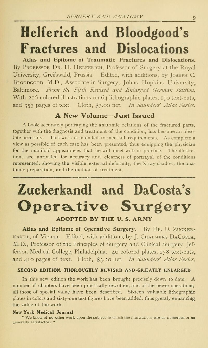 Helferich aivd Bloodgood's Fractures and Dislocations Atlas and Epitome of Traumatic Fractures and Dislocations. By Professor Dr. H. Helferich, Professor of Surgery at the Royal University, Greifswald, Prussia. Edited, with additions, by Joseph C. Bloodgood, M.D., Associate in Surgery, Johns Hopkins University, Baltimore. From tlie Fifth Revised and Enlarged German Edition. With 216 colored illustrations on 64 lithographic plates, 190 text-cuts, and 353 pages of text. Cloth, ^3.00 net. In Saunders Atlas Series. A Neu^ Volume—J\ist Issued A book accurately portraying the anatomic relations of the fractured parts, together with the diagnosis and treatment of the condition, has become an abso- lute necessity. This work is intended to meet all requirements. As complete a view as possible of each case has been presented, thus equipping the physician for the manifold appearances that he will meet with in practice. The illustra- tions are unrivaled for accuracy and clearness of portrayal of the conditions represented, showing the visible external deformity, the X-ray shadow, the ana- tomic preparation, and the method of treatment. Zuckerkandl aivd DaCosta's Operoctive Svirgery ADOPTED BY THE U. S. AR.MY Atlas and Epitome of Operative Surgery. By Dr. O. Zucker- kandl, of Vienna. Edited, with additions, by J. Chalmers DaCosta, M.D., Professor of the Principles of Surgery and Clinical Surgery, Jef- ferson Medical College, Philadelphia. 40 colored plates, 278 text-cuts,, and 410 pages of text. Cloth, ;^3.50 net. In Saunders' Atlas Series. SECOND EDITION, THOROVGHLY REVISED AND GREATLY ENLARGED In this new edition the work has been brought precisely down to date. A number of chapters have been practically rewritten, and of the newer operations, all those of special value have been described. Sixteen valuable lithographic plates in colors and sixty-one text figures have been added, thus greatly enhancing the value of the work. New York Medical Journal  We know of no other work upon the subject in which the illustrations are as numerous or as- generally satisfactory.