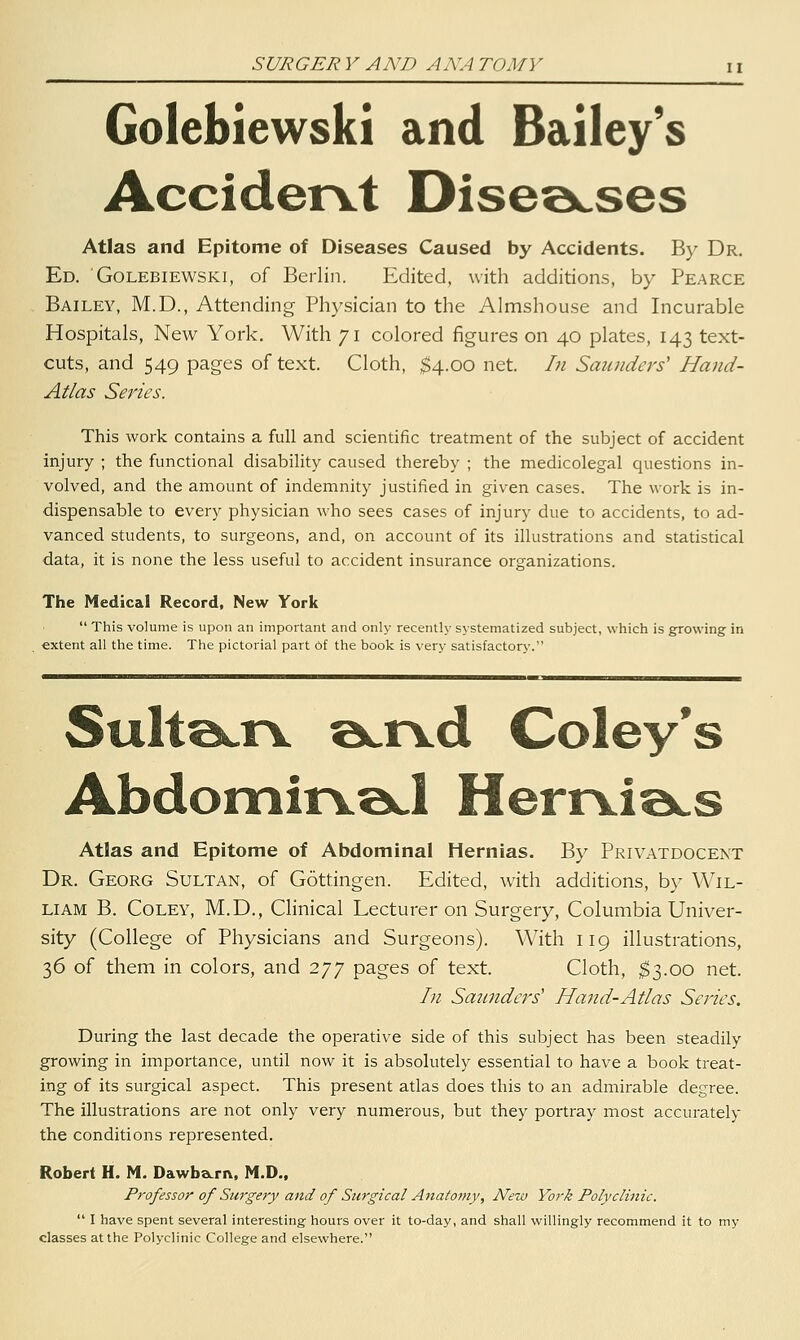 Golebiewski and Bailey's Accidervt Disea^ses Atlas and Epitome of Diseases Caused by Accidents. By Dr. Ed. Golebiewski, of Berlin. Edited, with additions, by Pearce Bailey, M.D., Attending Physician to the Almshouse and Incurable Hospitals, New York. With 71 colored figures on 40 plates, 143 text- cuts, and 549 pages of text. Cloth, $4.00 net. In Smuidcrs' Hand- Atlas Series. This work contains a full and scientific treatment of the subject of accident injury ; the functional disability caused thereby ; the medicolegal questions in- volved, and the amount of indemnity justified in given cases. The work is in- dispensable to every physician who sees cases of injury due to accidents, to ad- vanced students, to surgeons, and, on account of its illustrations and statistical data, it is none the less useful to accident insurance organizations. The Medical Record, New York  This volume is upon an important and only recently systematized subject, which is growing in extent all the time. The pictorial part Of the book is very satisfactory. Sulte^rv ©^.n^d Coley's Abdomin.^ HerrvioLS Atlas and Epitome of Abdominal Hernias. By Privatdocent Dr. Georg Sultan, of Gottingen. Edited, with additions, by Wil- liam B. CoLEY, M.D., Clinical Lecturer on Surgery, Columbia Univer- sity (College of Physicians and Surgeons). With 119 illustrations, 36 of them in colors, and 277 pages of text. Cloth, $3.00 net. In Saunders' Hand-Atlas Series. During the last decade the operative side of this subject has been steadily growing in importance, until now it is absolutely essential to have a book treat- ing of its surgical aspect. This present atlas does this to an admirable degree. The illustrations are not only very numerous, but they portray most accurately the conditions represented. Robert H. M. DawbaLrn, M.D., Professor of Surgery and of Surgical Anatomy, New York Polyclinic.  I have spent several interesting hours over it to-day, and shall willingly recommend it to my classes at the Polyclinic College and elsewhere.