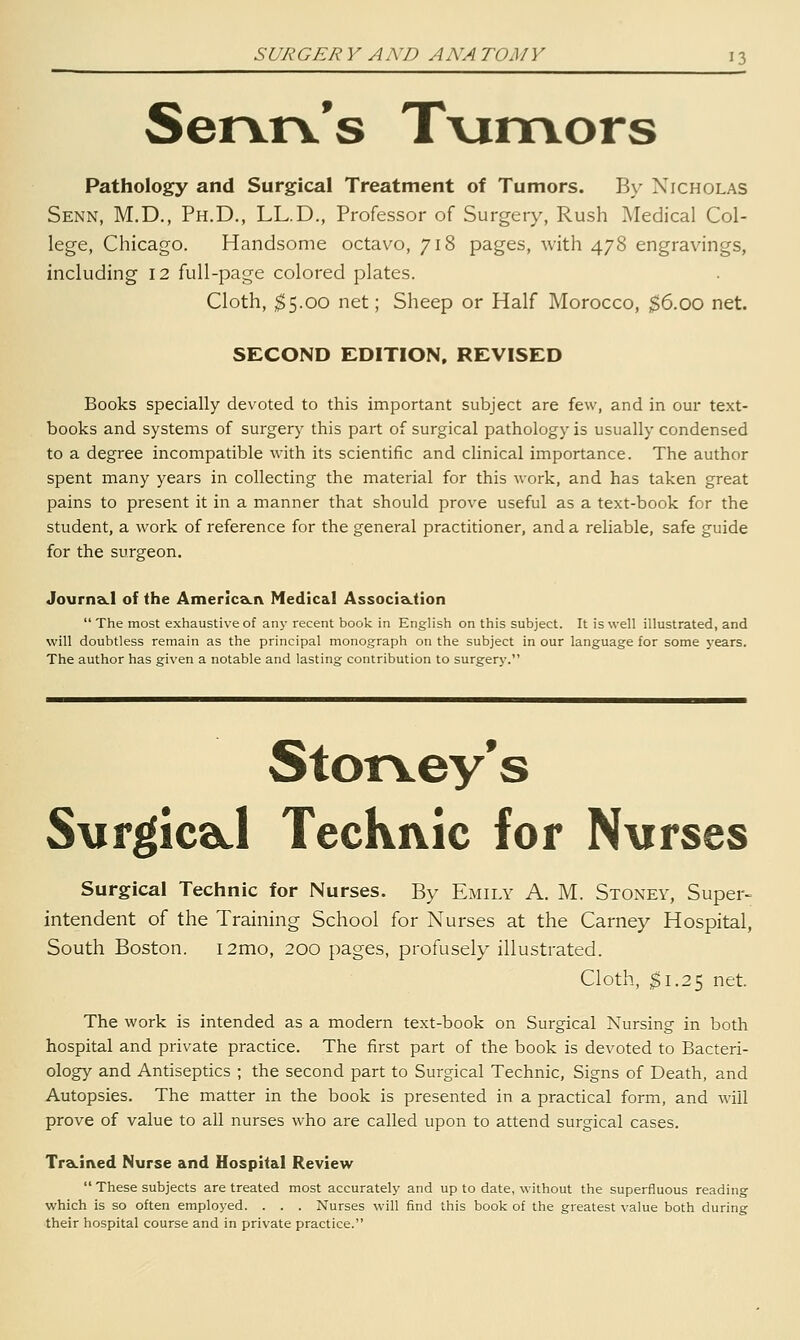 Servrv's T\xmors Pathology and Surgical Treatment of Tumors. By Nicholas Senn, M.D., Ph.D., LL.D., Professor of Surgery, Rush Medical Col- lege, Chicago. Handsome octav^o, 718 pages, with 478 engravings, including 12 full-page colored plates. Cloth, ;^5.oo net; Sheep or Half Morocco, $6.00 net. SECOND EDITION. REVISED Books specially devoted to this important subject are few, and in our text- books and systems of surgery this part of surgical pathology is usually condensed to a degree incompatible with its scientific and clinical importance. The author spent many years in collecting the material for this work, and has taken great pains to present it in a manner that should prove useful as a text-book for the student, a work of reference for the general practitioner, and a reliable, safe guide for the surgeon. Journa.1 of the AmericaLiv Medical AssocIa.tion  The most exhaustive of any recent book in English on this subject. It is well illustrated, and will doubtless remain as the principal monograph on the subject in our language for some years. The author has given a notable and lasting contribution to surgery. Stor\.ey*s Sxirgica.! TecKivic for N\irses Surgical Technic for Nurses. By Emily A. M. Stoney, Super- intendent of the Training School for Nurses at the Carney Hospital, South Boston. i2mo, 200 pages, profusely illustrated. Cloth, $1.25 net. The work is intended as a modern text-book on Surgical Nursing in both hospital and private practice. The first part of the book is devoted to Bacteri- ology and Antiseptics ; the second part to Surgical Technic, Signs of Death, and Autopsies. The matter in the book is presented in a practical form, and will prove of value to all nurses who are called upon to attend surgical cases. Tra.iiYed Nurse and Hospital Review  These subjects are treated most accurately and up to date, without the superfluous reading which is so often employed. . . . Nurses will find this book of the greatest value both during their hospital course and in private practice.