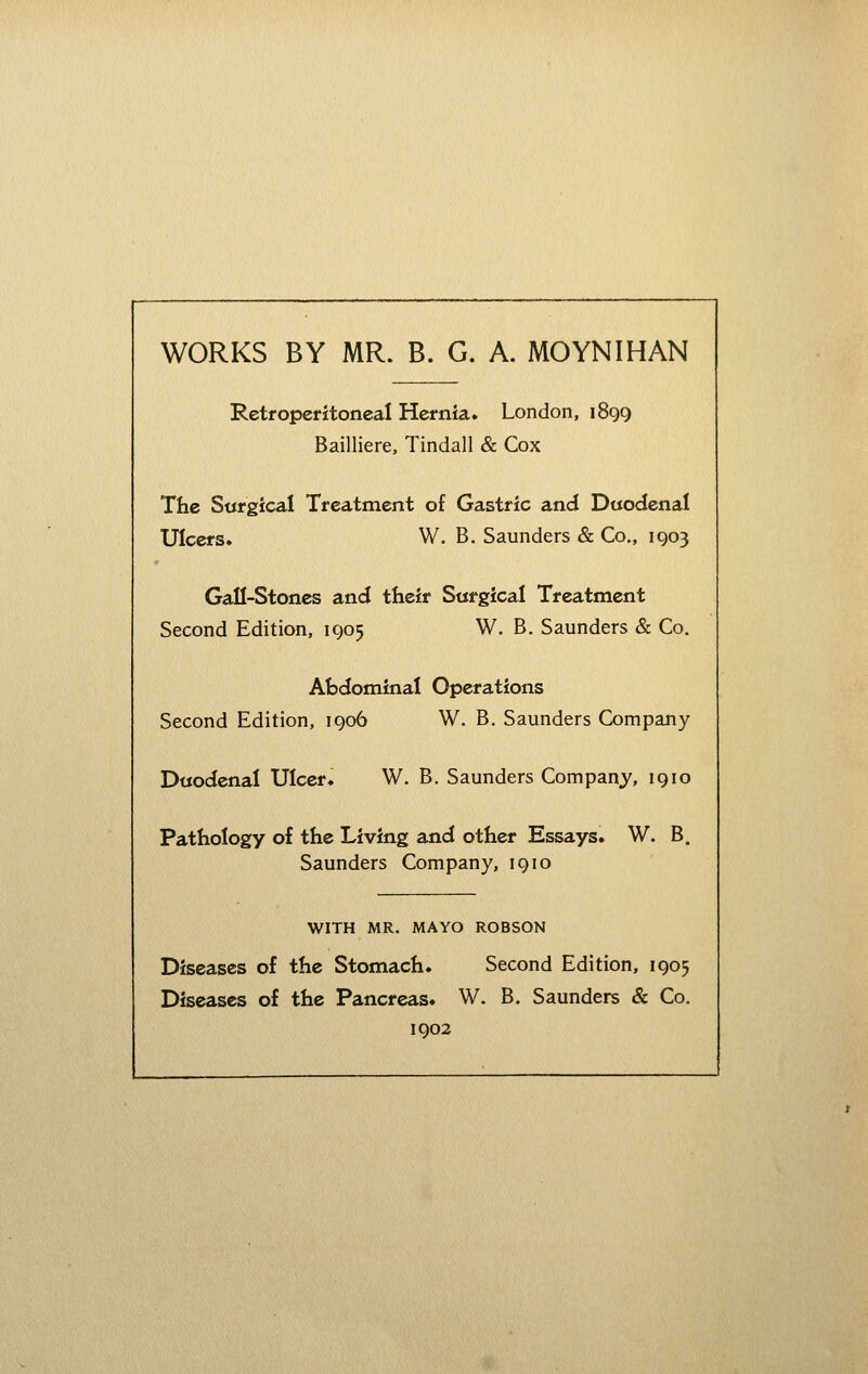 WORKS BY MR. B. G. A. MOYNIHAN Retroperitoneal Hernia. London, 1899 Bailliere, Tindall & Cox The Sargical Treatment of Gastric and Duodenal Ulcers. W. B. Saunders & Co., 1903 Gafl-Stones and their Surgical Treatment Second Edition, 1905 W. B. Saunders & Co. Abdominal Operations Second Edition, 1906 W. B. Saunders Company Duodenal Ulcer* W. B. Saunders Company, 1910 Pathology of the Living and other Essays. W. B, Saunders Company, 1910 WITH MR. MAYO ROBSON Diseases of the Stomach. Second Edition, 1905 Diseases of the Pancreas. W. B. Saunders & Co. 1902