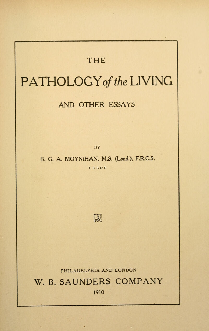 THE PATHOLOGYo/zAe LIVING AND OTHER ESSAYS BY B. G. A. MOYNIHAN. M.S. (Lond.). F.R.C.S. PHILADELPHIA AND LONDON W. B. SAUNDERS COMPANY 1910