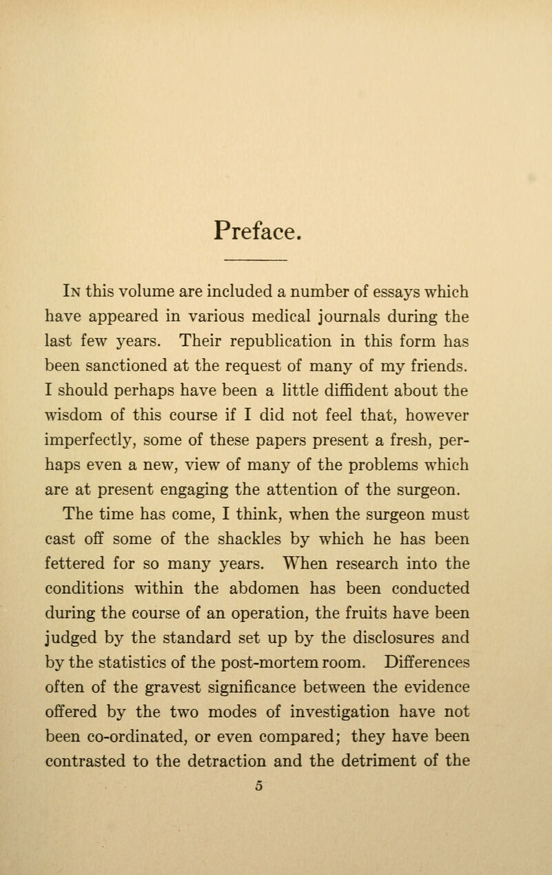 Preface. In this volume are included a number of essays which have appeared in various medical journals during the last few years. Their republication in this form has been sanctioned at the request of many of my friends. I should perhaps have been a little diffident about the wisdom of this course if I did not feel that, however imperfectly, some of these papers present a fresh, per- haps even a new, view of many of the problems which are at present engaging the attention of the surgeon. The time has come, I think, when the surgeon must cast off some of the shackles by which he has been fettered for so many years. When research into the conditions within the abdomen has been conducted during the course of an operation, the fruits have been judged by the standard set up by the disclosures and by the statistics of the post-mortem room. Differences often of the gravest significance between the evidence offered by the two modes of investigation have not been co-ordinated, or even compared; they have been contrasted to the detraction and the detriment of the