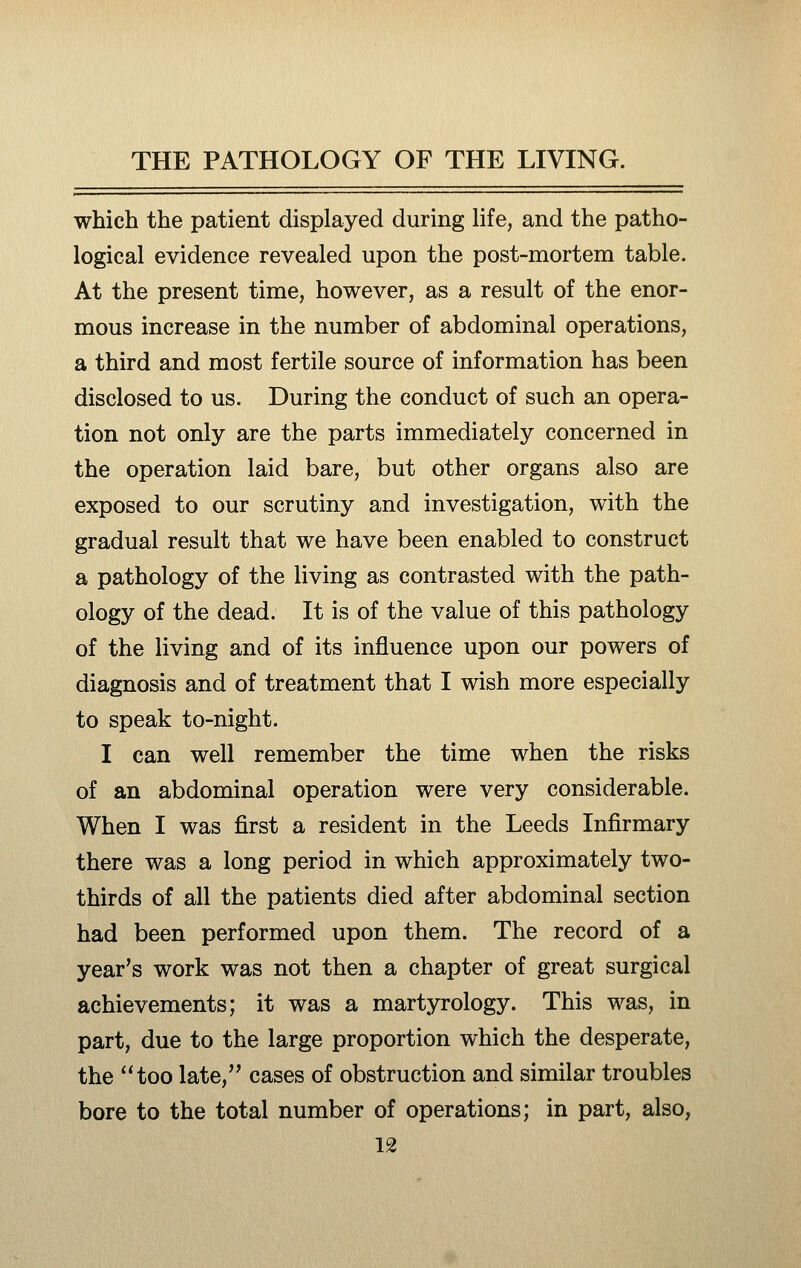 which the patient displayed during life, and the patho- logical evidence revealed upon the post-mortem table. At the present time, however, as a result of the enor- mous increase in the number of abdominal operations, a third and most fertile source of information has been disclosed to us. During the conduct of such an opera- tion not only are the parts immediately concerned in the operation laid bare, but other organs also are exposed to our scrutiny and investigation, with the gradual result that we have been enabled to construct a pathology of the living as contrasted with the path- ology of the dead. It is of the value of this pathology of the living and of its influence upon our powers of diagnosis and of treatment that I wish more especially to speak to-night. I can well remember the time when the risks of an abdominal operation were very considerable. When I was first a resident in the Leeds Infirmary there was a long period in which approximately two- thirds of all the patients died after abdominal section had been performed upon them. The record of a year's work was not then a chapter of great surgical achievements; it was a martyrology. This was, in part, due to the large proportion which the desperate, the too late, cases of obstruction and similar troubles bore to the total number of operations; in part, also,