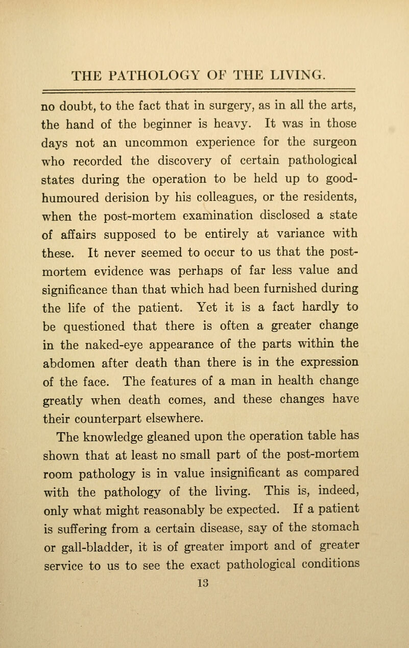 no doubt, to the fact that in surgery, as in all the arts, the hand of the beginner is heavy. It was in those days not an uncommon experience for the surgeon who recorded the discovery of certain pathological states during the operation to be held up to good- humoured derision by his colleagues, or the residents, when the post-mortem examination disclosed a state of affairs supposed to be entirely at variance with these. It never seemed to occur to us that the post- mortem evidence was perhaps of far less value and significance than that which had been furnished during the life of the patient. Yet it is a fact hardly to be questioned that there is often a greater change in the naked-eye appearance of the parts within the abdomen after death than there is in the expression of the face. The features of a man in health change greatly when death comes, and these changes have their counterpart elsewhere. The knowledge gleaned upon the operation table has shown that at least no small part of the post-mortem room pathology is in value insignificant as compared with the pathology of the living. This is, indeed, only what might reasonably be expected. If a patient is suffering from, a certain disease, say of the stomach or gall-bladder, it is of greater import and of greater service to us to see the exact pathological conditions