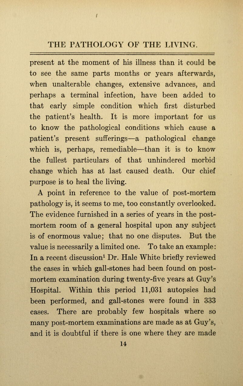 present at the moment of his illness than it could be to see the same parts months or years afterwards, when unalterable changes, extensive advances, and perhaps a terminal infection, have been added to that early simple condition which first disturbed the patient's health. It is more important for us to know the pathological conditions which cause a patient's present sufferings—a pathological change which is, perhaps, remediable—than it is to know the fullest particulars of that unhindered morbid change which has at last caused death. Our chief purpose is to heal the living. A point in reference to the value of post-mortem pathology is, it seems to me, too constantly overlooked. The evidence furnished in a series of years in the post- mortem room of a general hospital upon any subject is of enormous value; that no one disputes. But the value is necessarily a limited one. To take an example: In a recent discussion^ Dr. Hale White briefly reviewed the cases in which gall-stones had been found on post- mortem examination during twenty-five years at Guy's Hospital. Within this period 11,031 autopsies had been performed, and gall-stones were found in 333 cases. There are probably few hospitals where so many post-mortem examinations are made as at Guy's, and it is doubtful if there is one where they are made