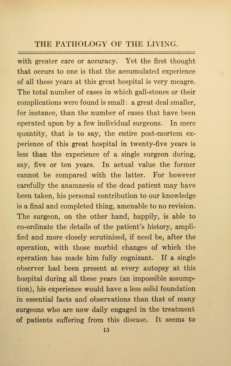with greater care or accuracy. Yet the first thought that occurs to one is that the accumulated experience of all these years at this great hospital is very meagre. The total number of cases in which gall-stones or their complications were found is small: a great deal smaller, for instance, than the number of cases that have been operated upon by a few individual surgeons. In mere quantity, that is to say, the entire post-mortem ex- perience of this great hospital in twenty-five years is less than the experience of a single surgeon during, say, five or ten years. In actual value the former cannot be compared with the latter. For however carefully the anamnesis of the dead patient may have been taken, his personal contribution to our knowledge is a final and completed thing, amenable to no revision. The surgeon, on the other hand, happily, is able to co-ordinate the details of the patient's history, ampli- fied and more closely scrutinised, if need be, after the operation, with those morbid changes of which the operation has made him fully cognizant. If a single observer had been present at every autopsy at this hospital during all these years (an impossible assump- tion), his experience would have a less solid foundation in essential facts and observations than that of many surgeons who are now daily engaged in the treatment of patients suffering from this disease. It seems to