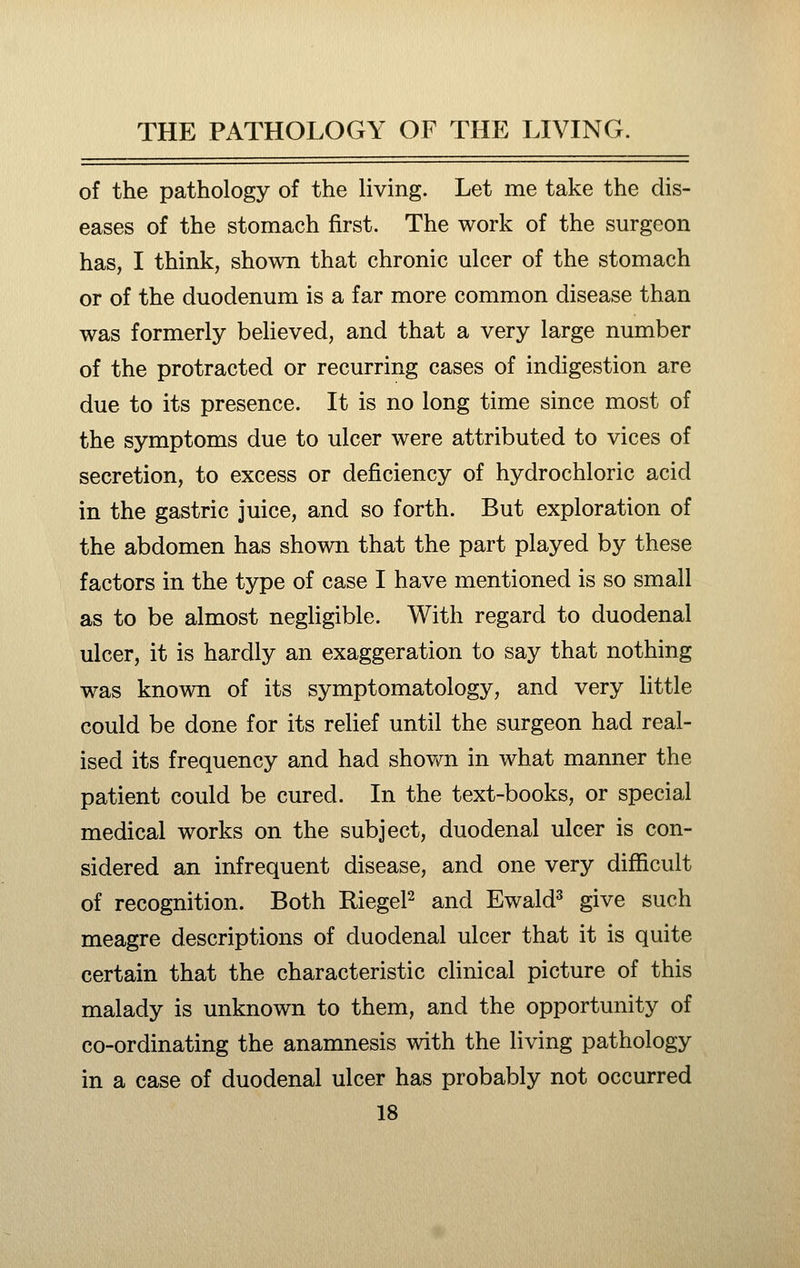 of the pathology of the living. Let me take the dis- eases of the stomach first. The work of the surgeon has, I think, shown that chronic ulcer of the stomach or of the duodenum is a far more common disease than was formerly believed, and that a very large number of the protracted or recurring cases of indigestion are due to its presence. It is no long time since most of the symptoms due to ulcer were attributed to vices of secretion, to excess or deficiency of hydrochloric acid in the gastric juice, and so forth. But exploration of the abdomen has shown that the part played by these factors in the type of case I have mentioned is so small as to be almost negligible. With regard to duodenal ulcer, it is hardly an exaggeration to say that nothing was known of its symptomatology, and very little could be done for its relief until the surgeon had real- ised its frequency and had shown in what manner the patient could be cured. In the text-books, or special medical works on the subject, duodenal ulcer is con- sidered an infrequent disease, and one very difficult of recognition. Both RiegeP and Ewald^ give such meagre descriptions of duodenal ulcer that it is quite certain that the characteristic clinical picture of this malady is unknown to them, and the opportunity of co-ordinating the anamnesis with the living pathology in a case of duodenal ulcer has probably not occurred