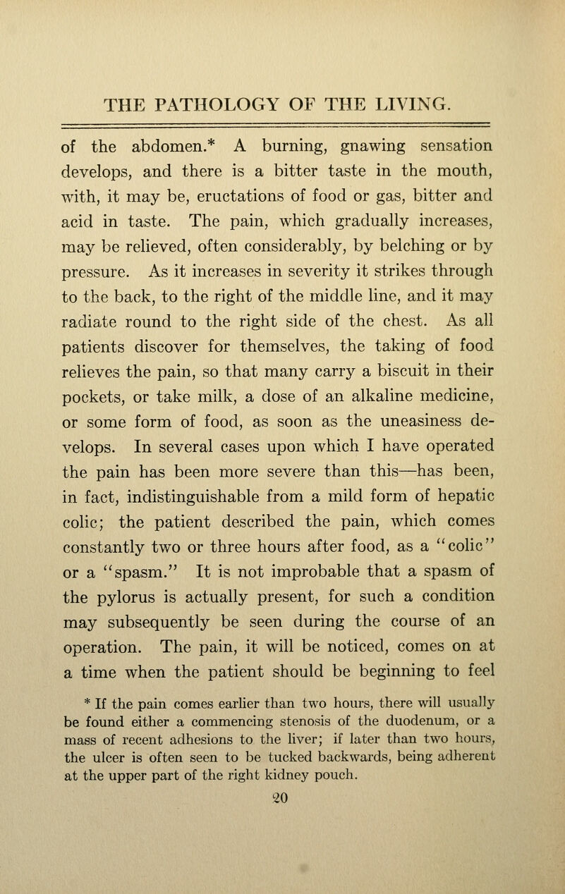 of the abdomen.* A burning, gnawing sensation develops, and there is a bitter taste in the mouth, with, it may be, eructations of food or gas, bitter and acid in taste. The pain, which gradually increases, may be relieved, often considerably, by belching or by pressure. As it increases in severity it strikes through to the back, to the right of the middle line, and it may radiate round to the right side of the chest. As all patients discover for themselves, the taking of food relieves the pain, so that many carry a biscuit in their pockets, or take milk, a dose of an alkaline medicine, or some form of food, as soon as the uneasiness de- velops. In several cases upon which I have operated the pain has been more severe than this—has been, in fact, indistinguishable from a mild form of hepatic colic; the patient described the pain, which comes constantly two or three hours after food, as a ''colic or a spasm. It is not improbable that a spasm of the pylorus is actually present, for such a condition may subsequently be seen during the course of an operation. The pain, it will be noticed, comes on at a time when the patient should be beginning to feel * If the pain comes earlier than two hours, there will usually be found either a commencing stenosis of the duodenum, or a mass of recent adhesions to the liver; if later than two hours, the ulcer is often seen to be tucked backwards, being adherent at the upper part of the right kidney pouch.