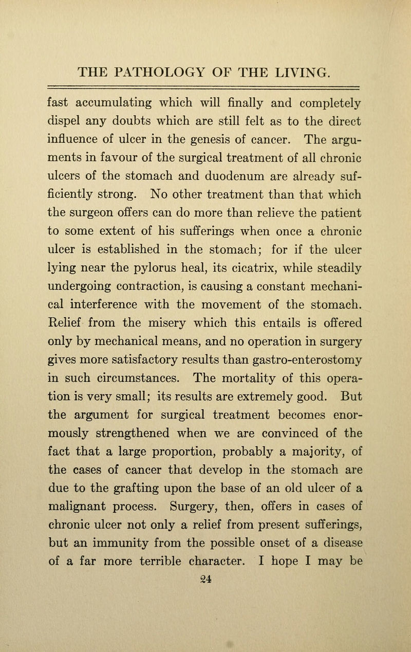 fast accumulating which will finally and completely dispel any doubts which are still felt as to the direct influence of ulcer in the genesis of cancer. The argu- ments in favour of the surgical treatment of all chronic ulcers of the stomach and duodenum are already suf- ficiently strong. No other treatment than that which the surgeon offers can do more than relieve the patient to some extent of his sufferings when once a chronic ulcer is established in the stomach; for if the ulcer lying near the pylorus heal, its cicatrix, while steadily undergoing contraction, is causing a constant mechani- cal interference with the movement of the stomach. Relief from the misery which this entails is offered only by mechanical means, and no operation in surgery gives more satisfactory results than gastro-enterostomy in such circumstances. The mortality of this opera- tion is very small; its results are extremely good. But the argument for surgical treatment becomes enor- mously strengthened when we are convinced of the fact that a large proportion, probably a majority, of the cases of cancer that develop in the stomach are due to the grafting upon the base of an old ulcer of a malignant process. Surgery, then, offers in cases of chronic ulcer not only a relief from present sufferings, but an immunity from the possible onset of a disease of a far more terrible character. I hope I may be