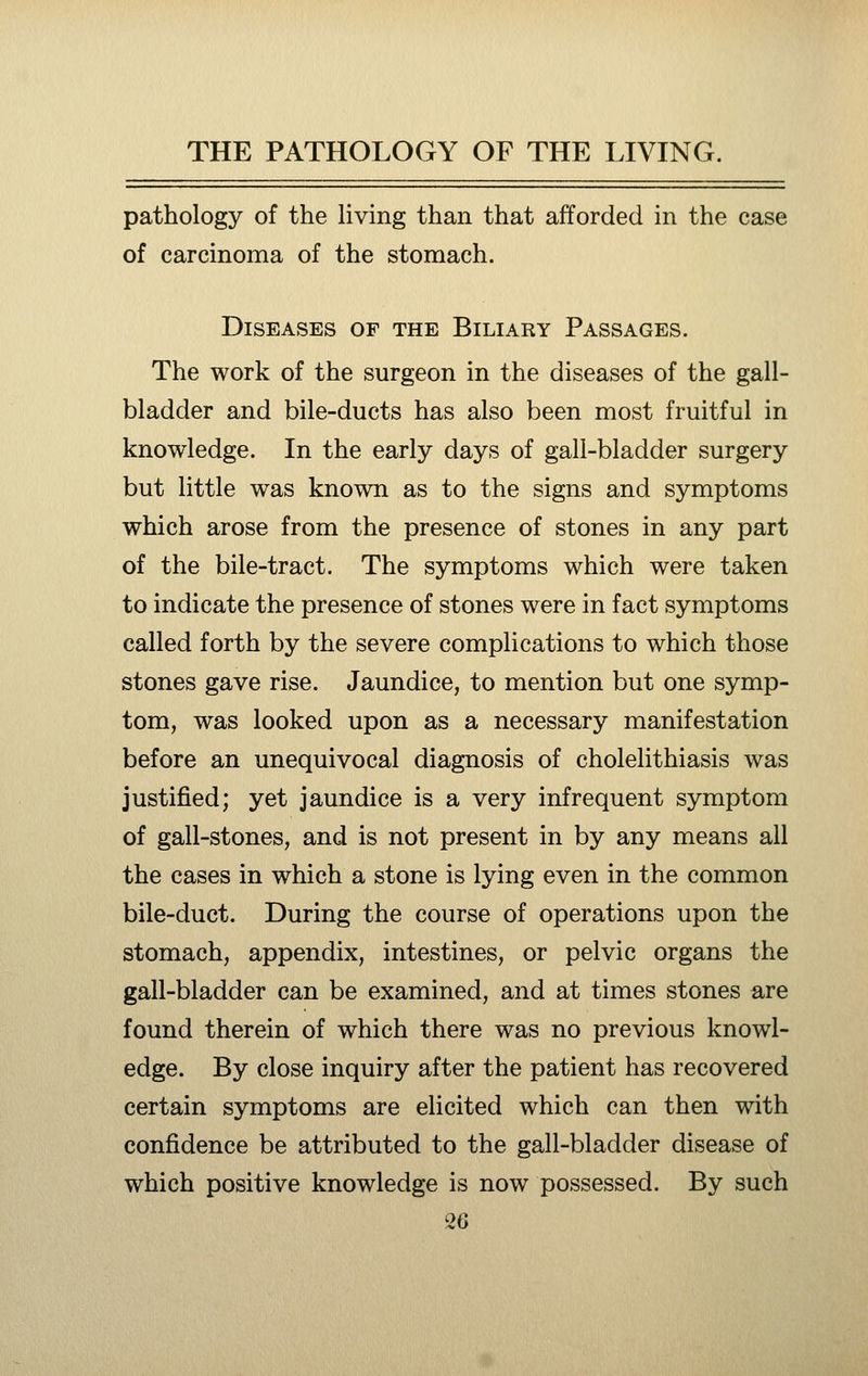 pathology of the living than that afforded in the case of carcinoma of the stomach. Diseases of the Biliary Passages. The work of the surgeon in the diseases of the gall- bladder and bile-ducts has also been most fruitful in knowledge. In the early days of gall-bladder surgery but little was known as to the signs and symptoms which arose from the presence of stones in any part of the bile-tract. The symptoms which were taken to indicate the presence of stones were in fact symptoms called forth by the severe complications to which those stones gave rise. Jaundice, to mention but one symp- tom, was looked upon as a necessary manifestation before an unequivocal diagnosis of cholelithiasis was justified; yet jaundice is a very infrequent symptom of gall-stones, and is not present in by any means all the cases in which a stone is lying even in the common bile-duct. During the course of operations upon the stomach, appendix, intestines, or pelvic organs the gall-bladder can be examined, and at times stones are found therein of which there was no previous knowl- edge. By close inquiry after the patient has recovered certain symptoms are elicited which can then with confidence be attributed to the gall-bladder disease of which positive knowledge is now possessed. By such