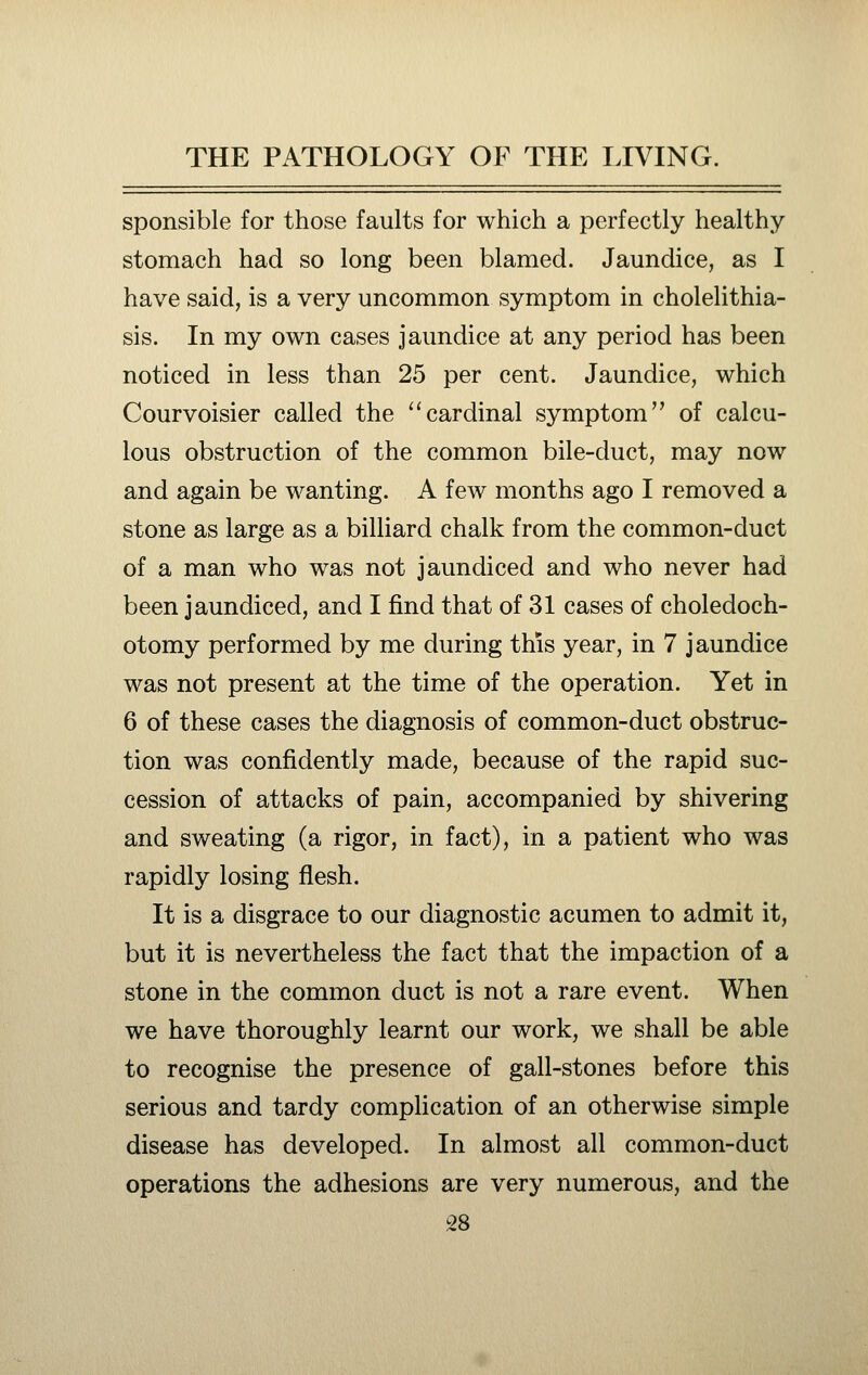 sponsible for those faults for which a perfectly healthy stomach had so long been blamed. Jaundice, as I have said, is a very uncommon symptom in cholelithia- sis. In my own cases jaundice at any period has been noticed in less than 25 per cent. Jaundice, which Courvoisier called the ''cardinal symptom of calcu- lous obstruction of the common bile-duct, may now and again be wanting. A few months ago I removed a stone as large as a billiard chalk from the common-duct of a man who was not jaundiced and who never had been jaundiced, and I find that of 31 cases of choledoch- otomy performed by me during this year, in 7 jaundice was not present at the time of the operation. Yet in 6 of these cases the diagnosis of common-duct obstruc- tion was confidently made, because of the rapid suc- cession of attacks of pain, accompanied by shivering and sweating (a rigor, in fact), in a patient who was rapidly losing flesh. It is a disgrace to our diagnostic acumen to admit it, but it is nevertheless the fact that the impaction of a stone in the common duct is not a rare event. When we have thoroughly learnt our work, we shall be able to recognise the presence of gall-stones before this serious and tardy complication of an otherwise simple disease has developed. In almost all common-duct operations the adhesions are very numerous, and the