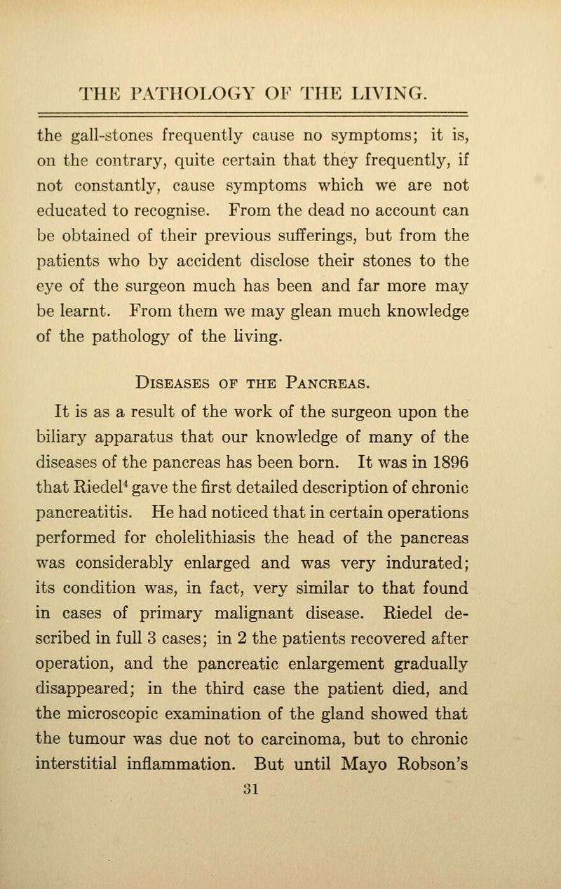 the gall-stones frequently cause no symptoms; it is, on the contrary, quite certain that they frequently, if not constantly, cause symptoms which we are not educated to recognise. From the dead no account can be obtained of their previous sufferings, but from the patients who by accident disclose their stones to the eye of the surgeon much has been and far more may be learnt. From them we may glean much knowledge of the pathology of the living. Diseases of the Pancreas. It is as a result of the work of the surgeon upon the biliary apparatus that our knowledge of many of the diseases of the pancreas has been born. It was in 1896 that RiedeP gave the first detailed description of chronic pancreatitis. He had noticed that in certain operations performed for cholelithiasis the head of the pancreas was considerably enlarged and was very indurated; its condition was, in fact, very similar to that found in cases of primary malignant disease. Riedel de- scribed in full 3 cases; in 2 the patients recovered after operation, and the pancreatic enlargement gradually disappeared; in the third case the patient died, and the microscopic examination of the gland showed that the tumour was due not to carcinoma, but to chronic interstitial inflammation. But until Mayo Robson's