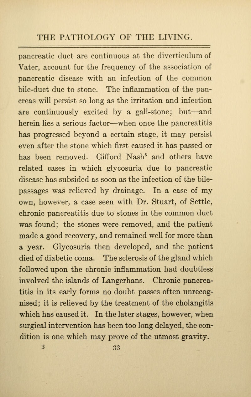 pancreatic duct are continuous at the diverticulum of Vater, account for the frequency of the association of pancreatic disease wdth an infection of the common bile-duct due to stone. The inflammation of the pan- creas will persist so long as the irritation and infection are continuously excited by a gall-stone; but—and herein lies a serious factor—when once the pancreatitis has progressed beyond a certain stage, it may persist even after the stone which first caused it has passed or has been removed. Gifford Nash^ and others have related cases in which glycosuria due to pancreatic disease has subsided as soon as the infection of the bile- passages was relieved by drainage. In a case of my own, however, a case seen with Dr. Stuart, of Settle, chronic pancreatitis due to stones in the common duct was found; the stones were removed, and the patient made a good recovery, and remained well for more than a year. Glycosuria then developed, and the patient died of diabetic coma. The sclerosis of the gland which followed upon the chronic inflammation had doubtless involved the islands of Langerhans. Chronic pancrea- titis in its early forms no doubt passes often unrecog- nised; it is relieved by the treatment of the cholangitis which has caused it. In the later stages, however, when surgical intervention has been too long delayed, the con- dition is one which may prove of the utmost gravity.