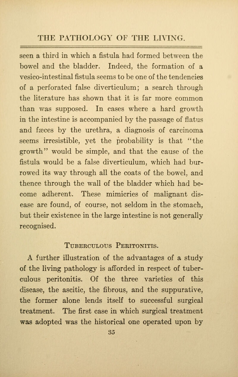 seen a third in which a fistula had formed between the bowel and the bladder. Indeed, the formation of a vesico-intestinal fistula seems to be one of the tendencies of a perforated false diverticulum; a search through the literature has shown that it is far more common than was supposed. In cases where a hard growth in the intestine is accompanied by the passage of flatus and fseces by the urethra, a diagnosis of carcinoma seems irresistible, yet the probability is that ''the growth would be simple, and that the cause of the fistula would be a false diverticulum, which had bur- rowed its way through all the coats of the bowel, and thence through the wall of the bladder which had be- come adherent. These mimicries of malignant dis- ease are found, of course, not seldom in the stomach, but their existence in the large intestine is not generally recognised. Tuberculous Peritonitis. A further illustration of the advantages of a study of the living pathology is afforded in respect of tuber- culous peritonitis. Of the three varieties of this disease, the ascitic, the fibrous, and the suppurative, the former alone lends itself to successful surgical treatment. The first case in which surgical treatment was adopted was the historical one operated upon by