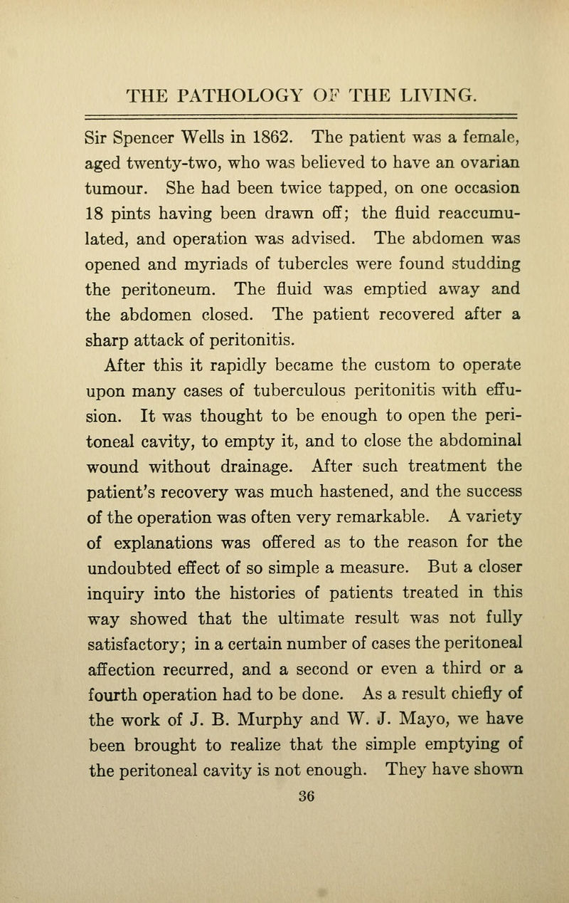 Sir Spencer Wells in 1862. The patient was a female, aged twenty-two, who was believed to have an ovarian tumour. She had been twice tapped, on one occasion 18 pints having been drawn off; the fluid reaccumu- lated, and operation was advised. The abdomen was opened and myriads of tubercles were found studding the peritoneum. The fluid was emptied away and the abdomen closed. The patient recovered after a sharp attack of peritonitis. After this it rapidly became the custom to operate upon many cases of tuberculous peritonitis with effu- sion. It was thought to be enough to open the peri- toneal cavity, to empty it, and to close the abdominal wound without drainage. After such treatment the patient's recovery was much hastened, and the success of the operation was often very remarkable. A variety of explanations was offered as to the reason for the undoubted effect of so simple a measure. But a closer inquiry into the histories of patients treated in this way showed that the ultimate result was not fully satisfactory; in a certain number of cases the peritoneal affection recurred, and a second or even a third or a fourth operation had to be done. As a result chiefly of the work of J. B. Murphy and W. J. Mayo, we have been brought to realize that the simple emptying of the peritoneal cavity is not enough. They have shown
