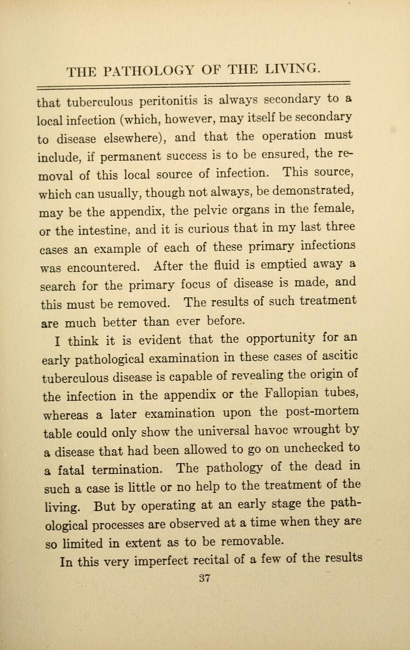 that tuberculous peritonitis is always secondary to a local infection (which, however, may itself be secondary to disease elsewhere), and that the operation must include, if permanent success is to be ensured, the re- moval of this local source of infection. This source, which can usually, though not always, be demonstrated, may be the appendix, the pelvic organs in the female, or the intestine, and it is curious that in my last three cases an example of each of these primary infections was encountered. Aitev the fluid is emptied away a search for the primary focus of disease is made, and this must be removed. The results of such treatment are much better than ever before. I think it is evident that the opportunity for an early pathological examination in these cases of ascitic tuberculous disease is capable of revealing the origin of the infection in the appendix or the Fallopian tubes, whereas a later examination upon the post-mortem table could only show the universal havoc wrought by a disease that had been allowed to go on unchecked to a fatal termination. The pathology of the dead in such a case is little or no help to the treatment of the living. But by operating at an early stage the path- ological processes are observed at a time when they are so limited in extent as to be removable. In this very imperfect recital of a few of the results