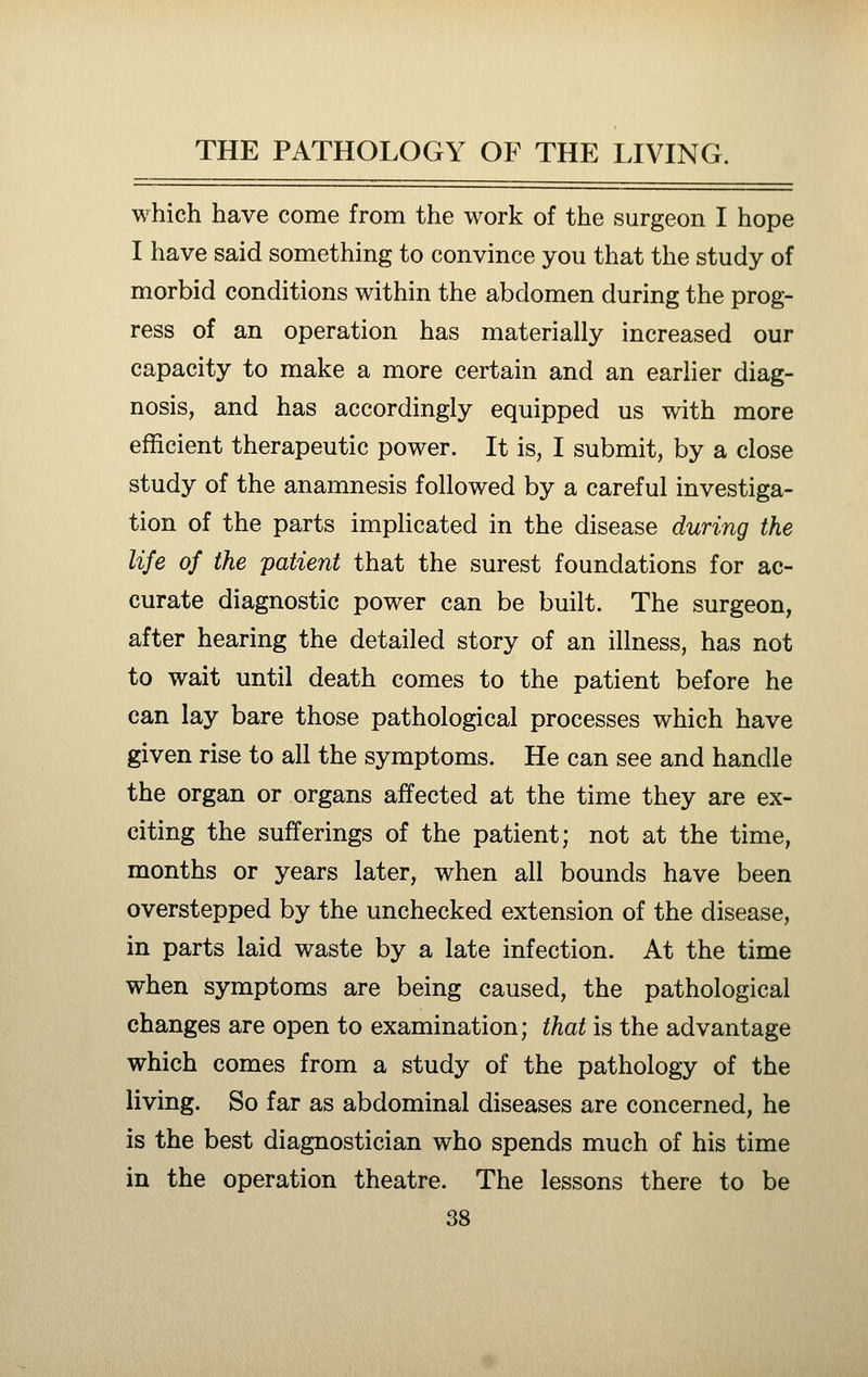which have come from the work of the surgeon I hope I have said something to convince you that the study of morbid conditions within the abdomen during the prog- ress of an operation has materially increased our capacity to make a more certain and an earlier diag- nosis, and has accordingly equipped us with more efficient therapeutic power. It is, I submit, by a close study of the anamnesis followed by a careful investiga- tion of the parts implicated in the disease during the life of the patient that the surest foundations for ac- curate diagnostic power can be built. The surgeon, after hearing the detailed story of an illness, has not to wait until death comes to the patient before he can lay bare those pathological processes which have given rise to all the symptoms. He can see and handle the organ or organs affected at the time they are ex- citing the sufferings of the patient; not at the time, months or years later, when all bounds have been overstepped by the unchecked extension of the disease, in parts laid waste by a late infection. At the time when symptoms are being caused, the pathological changes are open to examination; that is the advantage which comes from a study of the pathology of the living. So far as abdominal diseases are concerned, he is the best diagnostician who spends much of his time in the operation theatre. The lessons there to be