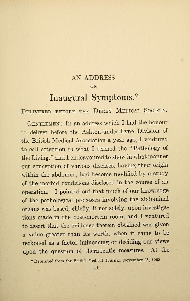 AN ADDRESS ON Inaugural Symptoms.'^ Delivered before the Derby Medical Society. Gentlemen: In an address which I had the honour to deUver before the Ashton-under-Lyne Division of the British Medical Association a year ago, I ventured to call attention to what I termed the Pathology of the Living/' and I endeavoured to show in what manner our conception of various diseases, having their origin within the abdomen, had become modified by a study of the morbid conditions disclosed in the course of an operation. I pointed out that much of our knowledge of the pathological processes involving the abdominal organs was based, chiefly, if not solely, upon investiga- tions made in the post-mortem room, and I ventured to assert that the evidence therein obtained was given a value greater than its worth, when it came to be reckoned as a factor influencing or deciding our views upon the question of therapeutic measures. At the * Reprinted from the British Medical Journal, November 28, 1908.