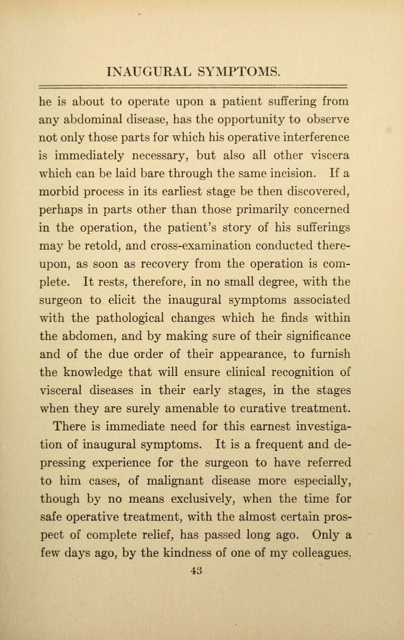he is about to operate upon a patient suffering from any abdominal disease, has the opportunity to observe not only those parts for which his operative interference is immediately necessary, but also all other viscera which can be laid bare through the same incision. If a morbid process in its earliest stage be then discovered, perhaps in parts other than those primarily concerned in the operation, the patient's story of his sufferings may be retold, and cross-examination conducted there- upon, as soon as recovery from the operation is com- plete. It rests, therefore, in no small degree, with the surgeon to elicit the inaugural symptoms associated w4th the pathological changes which he finds T\dthin the abdomen, and by making sure of their significance and of the due order of their appearance, to furnish the knowledge that will ensure clinical recognition of visceral diseases in their early stages, in the stages when they are surely amenable to curative treatment. There is immediate need for this earnest investiga- tion of inaugiu-al symptoms. It is a frequent and de- pressing experience for the surgeon to have referred to him cases, of malignant disease more especially, though by no means exclusively, when the time for safe operative treatment, with the almost certain pros- pect of complete relief, has passed long ago. Only a few days ago, by the kindness of one of my colleagues,