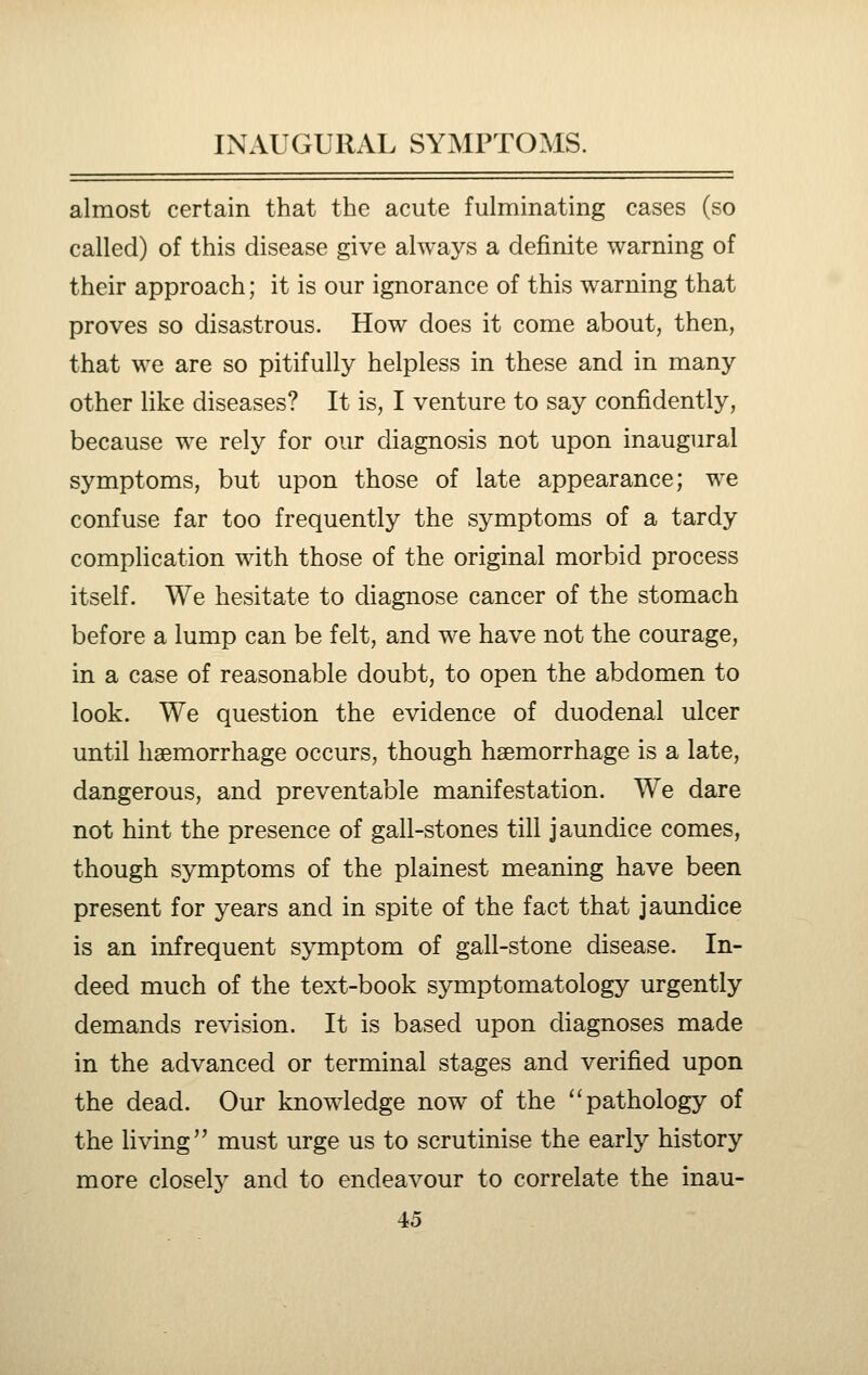 almost certain that the acute fulminating cases (so called) of this disease give always a definite warning of their approach; it is our ignorance of this warning that proves so disastrous. How does it come about, then, that we are so pitifully helpless in these and in many other like diseases? It is, I venture to say confidently, because we rely for our diagnosis not upon inaugural symptoms, but upon those of late appearance; we confuse far too frequently the symptoms of a tardy complication with those of the original morbid process itself. We hesitate to diagnose cancer of the stomach before a lump can be felt, and we have not the courage, in a case of reasonable doubt, to open the abdomen to look. We question the evidence of duodenal ulcer until haemorrhage occurs, though haemorrhage is a late, dangerous, and preventable manifestation. We dare not hint the presence of gall-stones till jaundice comes, though symptoms of the plainest meaning have been present for years and in spite of the fact that jaundice is an infrequent symptom of gall-stone disease. In- deed much of the text-book symptomatology urgently demands revision. It is based upon diagnoses made in the advanced or terminal stages and verified upon the dead. Our knowledge now of the '^ pathology of the living must urge us to scrutinise the early history more closely and to endeavour to correlate the inau-