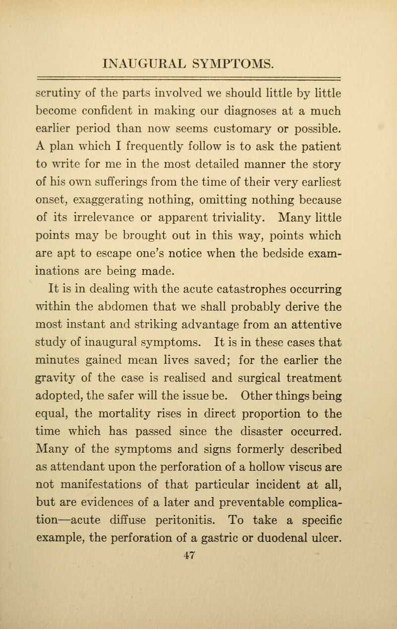 scrutiny of the parts involved we should little by little become confident in making our diagnoses at a much earlier period than now seems customary or possible. A plan which I frequently follow is to ask the patient to write for me in the most detailed manner the story of his own sufferings from the time of their very earliest onset, exaggerating nothing, omitting nothing because of its irrelevance or apparent triviality. Many little points may be brought out in this way, points which are apt to escape one's notice when the bedside exam- inations are being made. It is in dealing mth the acute catastrophes occurring wathin the abdomen that we shall probably derive the most instant and striking advantage from an attentive study of inaugural symptoms. It is in these cases that minutes gained mean lives saved; for the earlier the gravity of the case is realised and surgical treatment adopted, the safer will the issue be. Other things being equal, the mortality rises in direct proportion to the time which has passed since the disaster occurred. Many of the symptoms and signs formerly described as attendant upon the perforation of a hollow viscus are not manifestations of that particular incident at all, but are evidences of a later and preventable complica- tion—acute diffuse peritonitis. To take a specific example, the perforation of a gastric or duodenal ulcer.