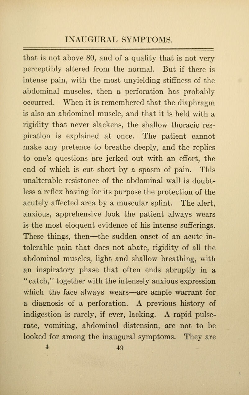 that is not above 80, and of a quality that is not very perceptibly altered from the normal. But if there is intense pain, with the most unyielding stiffness of the abdominal muscles, then a perforation has probably occurred. When it is remembered that the diaphragm is also an abdominal muscle, and that it is held with a rigidity that never slackens, the shallow thoracic res- piration is explained at once. The patient cannot make any pretence to breathe deeply, and the replies to one's questions are jerked out with an effort, the end of which is cut short by a spasm of pain. This unalterable resistance of the abdominal wall is doubt- less a reflex having for its purpose the protection of the acutely affected area by a muscular splint. The alert, anxious, apprehensive look the patient always wears is the most eloquent evidence of his intense sufferings. These things, then—the sudden onset of an acute in- tolerable pain that does not abate, rigidity of all the abdominal muscles, light and shallow breathing, -^dth an inspiratory phase that often ends abruptly in a catch, together with the intensely anxious expression which the face always wears—are ample warrant for a diagnosis of a perforation. A previous history of indigestion is rarely, if ever, lacking. A rapid pulse- rate, vomiting, abdominal distension, are not to be looked for among the inaugural symptoms. They are