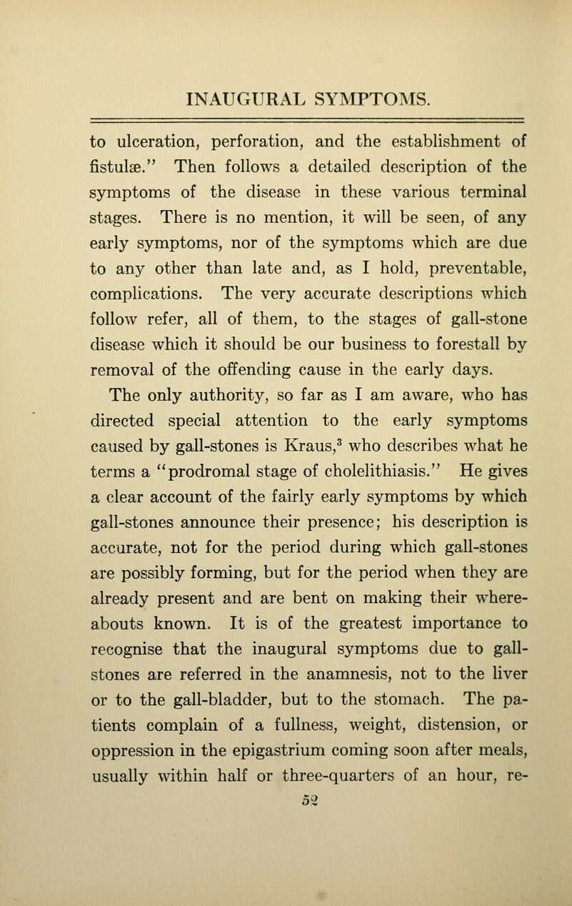 to ulceration, perforation, and the establishment of fistulae. Then follows a detailed description of the symptoms of the disease in these various terminal stages. There is no mention, it will be seen, of any early symptoms, nor of the symptoms which are due to any other than late and, as I hold, preventable, complications. The very accurate descriptions which follow refer, all of them, to the stages of gall-stone disease which it should be our business to forestall by removal of the offending cause in the early days. The only authority, so far as I am aware, who has directed special attention to the early symptoms caused by gall-stones is Kraus,^ who describes what he terms a ''prodromal stage of cholelithiasis. He gives a clear account of the fairly early symptoms by which gall-stones announce their presence; his description is accurate, not for the period during which gall-stones are possibly forming, but for the period when they are already present and are bent on making their where- abouts known. It is of the greatest importance to recognise that the inaugural symptoms due to gall- stones are referred in the anamnesis, not to the liver or to the gall-bladder, but to the stomach. The pa- tients complain of a fullness, weight, distension, or oppression in the epigastrium coming soon after meals, usually within half or three-quarters of an hour, re-