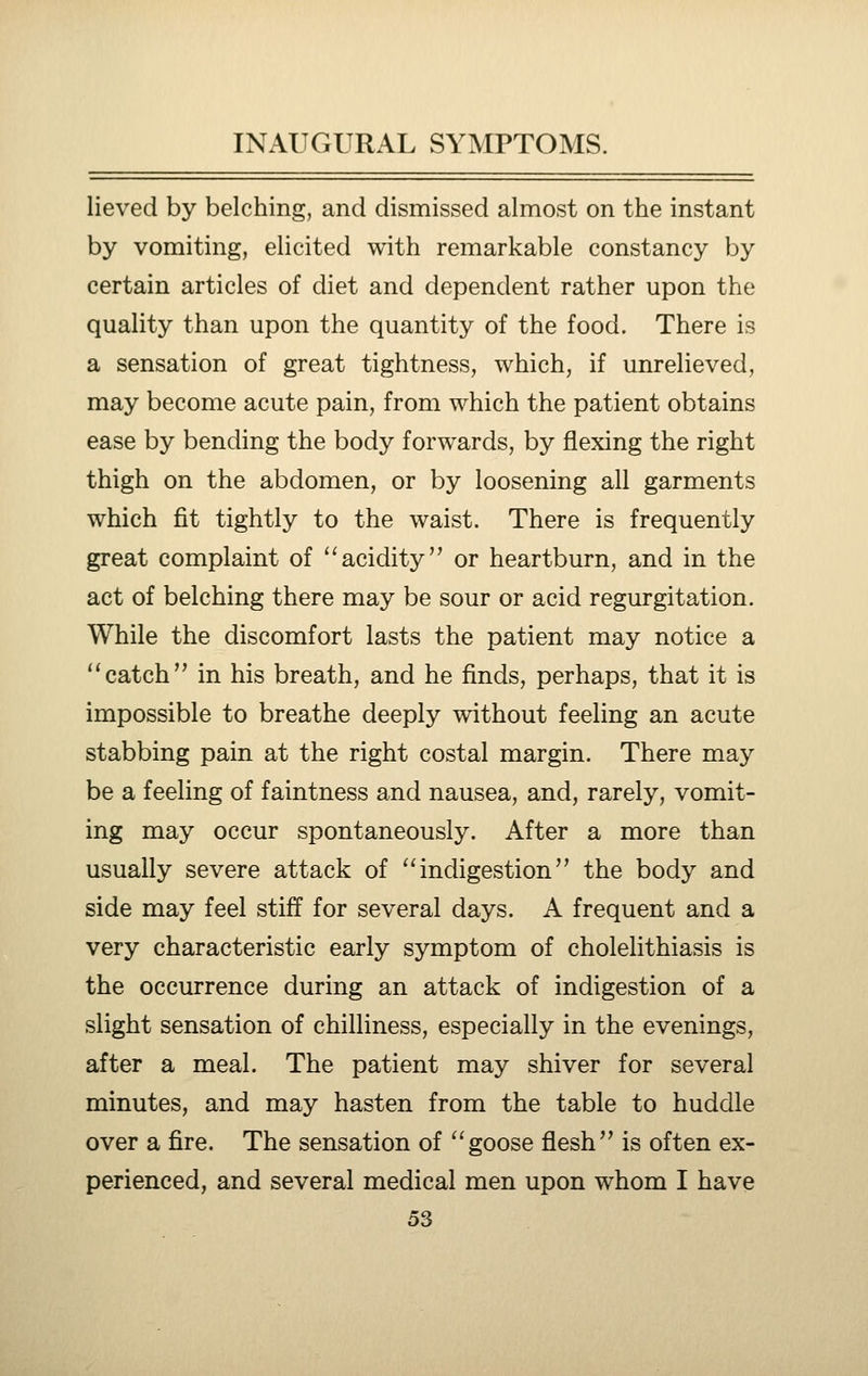 lieved by belching, and dismissed almost on the instant by vomiting, elicited with remarkable constancy by certain articles of diet and dependent rather upon the quality than upon the quantity of the food. There is a sensation of great tightness, which, if unrelieved, may become acute pain, from which the patient obtains ease by bending the body forwards, by flexing the right thigh on the abdomen, or by loosening all garments which fit tightly to the waist. There is frequently great complaint of '^acidity or heartburn, and in the act of belching there may be sour or acid regurgitation. While the discomfort lasts the patient may notice a ''catch in his breath, and he finds, perhaps, that it is impossible to breathe deeply without feeling an acute stabbing pain at the right costal margin. There may be a feeling of faintness and nausea, and, rarely, vomit- ing may occur spontaneously. After a more than usually severe attack of ''indigestion the body and side may feel stiff for several days. A frequent and a very characteristic early symptom of cholelithiasis is the occurrence during an attack of indigestion of a slight sensation of chilliness, especially in the evenings, after a meal. The patient may shiver for several minutes, and may hasten from the table to huddle over a fire. The sensation of goose flesh is often ex- perienced, and several medical men upon whom I have