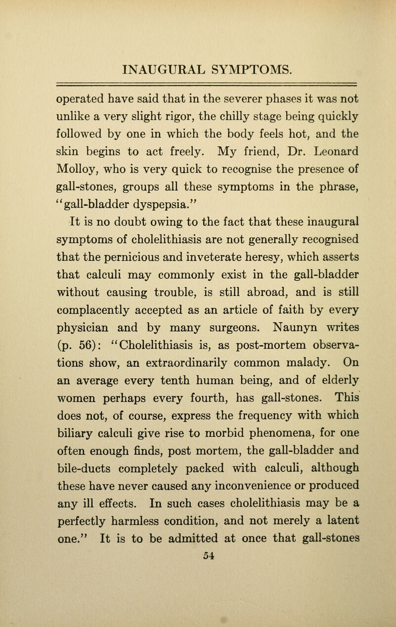 operated have said that in the severer phases it was not unhke a very slight rigor, the chilly stage being quickly followed by one in which the body feels hot, and the skin begins to act freely. My friend, Dr. Leonard Molloy, who is very quick to recognise the presence of gall-stones, groups all these symptoms in the phrase, gall-bladder dyspepsia. It is no doubt owing to the fact that these inaugural symptoms of cholelithiasis are not generally recognised that the pernicious and inveterate heresy, which asserts that calculi may commonly exist in the gall-bladder without causing trouble, is still abroad, and is still complacently accepted as an article of faith by every physician and by many surgeons. Naunyn writes (p. 56): ''Cholelithiasis is, as post-mortem observa- tions show, an extraordinarily common malady. On an average every tenth human being, and of elderly women perhaps every fourth, has gall-stones. This does not, of course, express the frequency with which biliary calculi give rise to morbid phenomena, for one often enough finds, post mortem, the gall-bladder and bile-ducts completely packed with calculi, although these have never caused any inconvenience or produced any ill effects. In such cases cholelithiasis may be a perfectly harmless condition, and not merely a latent one. It is to be admitted at once that gall-stones
