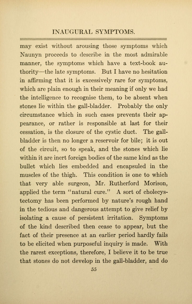 may exist without arousing those symptoms which Naunyn proceeds to describe in the most admirable manner, the symptoms which have a text-book au- thority—the late symptoms. But I have no hesitation in affirming that it is excessively rare for symptoms, which are plain enough in their meaning if only we had the intelligence to recognise them, to be absent when stones lie within the gall-bladder. Probably the only circumstance which in such cases prevents their ap- pearance, or rather is responsible at last for their cessation, is the closure of the cystic duct. The gall- bladder is then no longer a reservoir for bile; it is out of the circuit, so to speak, and the stones which lie within it are inert foreign bodies of the same kind as the bullet which lies embedded and encapsuled in the muscles of the thigh. This condition is one to which that very able surgeon, Mr. Rutherford Morison, applied the term ''natural cure. A sort of cholecys- tectomy has been performed by nature's rough hand in the tedious and dangerous attempt to give relief by isolating a cause of persistent irritation. Symptoms of the kind described then cease to appear, but the fact of their presence at an earlier period hardly fails to be elicited when purposeful inquiry is made. With the rarest exceptions, therefore, I believe it to be true that stones do not develop in the gall-bladder, and do