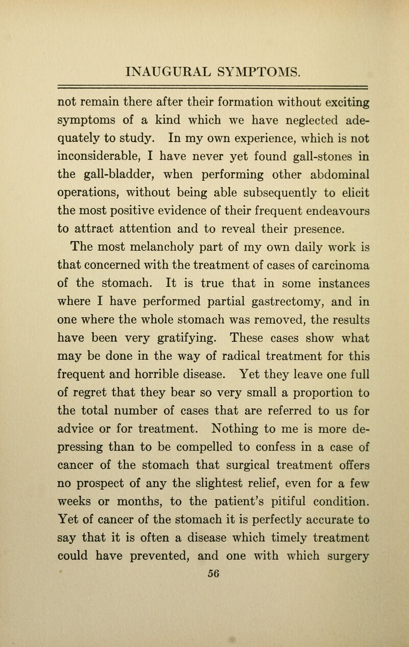 not remain there after their formation without exciting symptoms of a kind which we have neglected ade- quately to study. In my own experience, which is not inconsiderable, I have never yet found gall-stones in the gall-bladder, when performing other abdominal operations, without being able subsequently to elicit the most positive evidence of their frequent endeavours to attract attention and to reveal their presence. The most melancholy part of my own daily work is that concerned with the treatment of cases of carcinoma of the stomach. It is true that in some instances where I have performed partial gastrectomy, and in one where the whole stomach was removed, the results have been very gratifying. These cases show what may be done in the way of radical treatment for this frequent and horrible disease. Yet they leave one full of regret that they bear so very small a proportion to the total number of cases that are referred to us for advice or for treatment. Nothing to me is more de- pressing than to be compelled to confess in a case of cancer of the stomach that surgical treatment offers no prospect of any the slightest relief, even for a few weeks or months, to the patient's pitiful condition. Yet of cancer of the stomach it is perfectly accurate to say that it is often a disease which timely treatment could have prevented, and one with which surgery