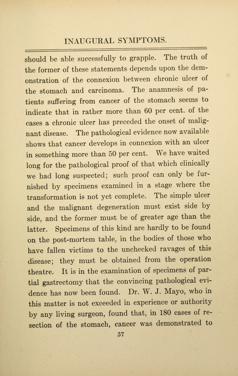 should be able successfully to grapple. The truth of the former of these statements depends upon the dem- onstration of the connexion between chronic ulcer of the stomach and carcinoma. The anamnesis of pa- tients suffering from cancer of the stomach seems to indicate that in rather more than 60 per cent, of the cases a chronic ulcer has preceded the onset of malig- nant disease. The pathological evidence now available shows that cancer develops in connexion with an ulcer in something more than 50 per cent. We have waited long for the pathological proof of that which clinically we had long suspected; such proof can only be fur- nished by specimens examined in a stage where the transformation is not yet complete. The simple ulcer and the malignant degeneration must exist side by side, and the former must be of greater age than the latter. Specimens of this kind are hardly to be found on the post-mortem table, in the bodies of those who have fallen victims to the unchecked ravages of this disease; they must be obtained from the operation theatre. It is in the examination of specimens of par- tial gastrectomy that the convincing pathological evi- dence has now been found. Dr. W. J. Mayo, who in this matter is not exceeded in experience or authority by any living surgeon, found that, in 180 cases of re- section of the stomach, cancer was demonstrated to