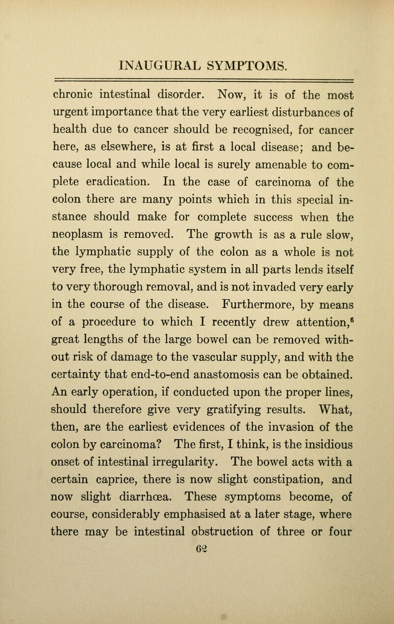 chronic intestinal disorder. Now, it is of the most urgent importance that the very earhest disturbances of health due to cancer should be recognised, for cancer here, as elsewhere, is at first a local disease; and be- cause local and while local is surely amenable to com- plete eradication. In the case of carcinoma of the colon there are many points which in this special in- stance should make for complete success when the neoplasm is removed. The growth is as a rule slow, the lymphatic supply of the colon as a whole is not very free, the lymphatic system in all parts lends itself to very thorough removal, and is not invaded very early in the course of the disease. Furthermore, by means of a procedure to which I recently drew attention,'' great lengths of the large bowel can be removed with- out risk of damage to the vascular supply, and with the certainty that end-to-end anastomosis can be obtained. An early operation, if conducted upon the proper lines, should therefore give very gratifying results. What, then, are the earliest evidences of the invasion of the colon by carcinoma? The first, I think, is the insidious onset of intestinal irregularity. The bowel acts with a certain caprice, there is now slight constipation, and now slight diarrhoea. These symptoms become, of course, considerably emphasised at a later stage, where there may be intestinal obstruction of three or four